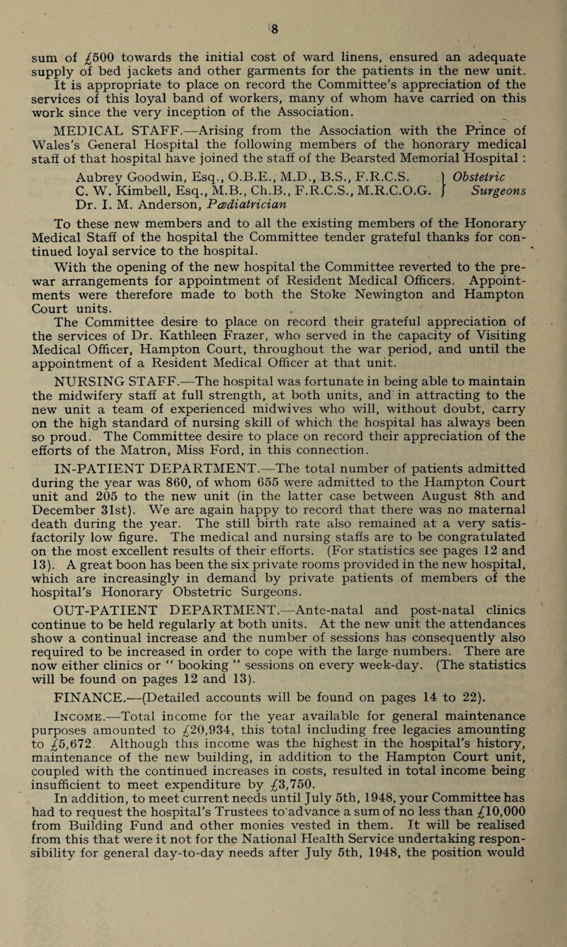 sum of £500 towards the initial cost of ward linens, ensured an adequate supply of bed jackets and other garments for the patients in the new unit. It is appropriate to place on record the Committee’s appreciation of the services of this loyal band of workers, many of whom have carried on this work since the very inception of the Association. MEDICAL STAFF.—Arising from the Association with the Prince of Wales’s General Hospital the following members of the honorary medical staff of that hospital have joined the staff of the Bearsted Memorial Hospital : Aubrey Goodwin, Esq., O.B.E., M.D., B.S., F.R.C.S. ) Obstetric C. W. Kimbell, Esq., M.B., Ch.B., F.R.C.S., M.R.C.O.G. J Surgeons Dr. I. M. Anderson, Pediatrician To these new members and to all the existing members of the Honorary Medical Staff of the hospital the Committee tender grateful thanks for con¬ tinued loyal service to the hospital. With the opening of the new hospital the Committee reverted to the pre¬ war arrangements for appointment of Resident Medical Officers. Appoint¬ ments were therefore made to both the Stoke Newington and Hampton Court units. The Committee desire to place on record their grateful appreciation of the services of Dr. Kathleen Frazer, who served in the capacity of Visiting Medical Officer, Hampton Court, throughout the war period, and until the appointment of a Resident Medical Officer at that unit. NURSING STAFF.—The hospital was fortunate in being able to maintain the midwifery staff at full strength, at both units, and in attracting to the new unit a team of experienced midwives who will, without doubt, carry on the high standard of nursing skill of which the hospital has always been so proud. The Committee desire to place on record their appreciation of the efforts of the Matron, Miss Ford, in this connection. IN-PATIENT DEPARTMENT.—The total number of patients admitted during the year was 860, of whom 655 were admitted to the Hampton Court unit and 205 to the new unit (in the latter case between August 8th and December 31st). We are again happy to record that there was no maternal death during the year. The still birth rate also remained at a very satis¬ factorily low figure. The medical and nursing staffs are to be congratulated on the most excellent results of their efforts. (For statistics see pages 12 and 13). A great boon has been the six private rooms provided in the new hospital, which are increasingly in demand by private patients of members of the hospital’s Honorary Obstetric Surgeons. OUT-PATIENT DEPARTMENT.—Ante-natal and post-natal clinics continue to be held regularly at both units. At the new unit the attendances show a continual increase and the number of sessions has consequently also required to be increased in order to cope with the large numbers. There are now either clinics or “ booking ” sessions on every week-day. (The statistics will be found on pages 12 and 13). FINANCE.—(Detailed accounts will be found on pages 14 to 22). Income.—Total income for the year available for general maintenance purposes amounted to £20,934, this total including free legacies amounting to £5,672 Although this income was the highest in the hospital’s history, maintenance of the new building, in addition to the Hampton Court unit, coupled with the continued increases in costs, resulted in total income being insufficient to meet expenditure by -£3,750. In addition, to meet current needs until July 5th, 1948, your Committee has had to request the hospital’s Trustees to'advance a sum of no less than £10,000 from Building Fund and other monies vested in them. Jt will be realised from this that were it not for the National Health Service undertaking respon¬ sibility for general day-to-day needs after July 5th, 1948, the position would