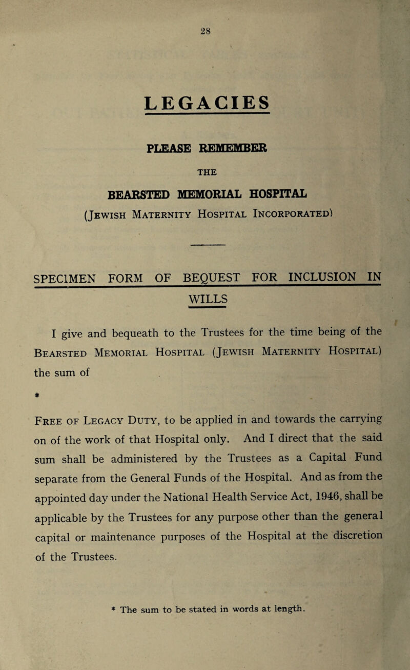 LEGACIES PLEASE REMEMBER THE BEARSTED MEMORIAL HOSPITAL (Jewish Maternity Hospital Incorporated) SPECIMEN FORM OF BEQUEST FOR INCLUSION IN WILLS I give and bequeath to the Trustees for the time being of the Bearsted Memorial Hospital (Jewish Maternity Hospital) the sum of * Free of Legacy Duty, to be applied in and towards the carrying on of the work of that Hospital only. And I direct that the said sum shall be administered by the Trustees as a Capital Fund separate from the General Funds of the Hospital. And as from the appointed day under the National Health Service Act, 1946, shall be applicable by the Trustees for any purpose other than the general capital or maintenance purposes of the Hospital at the discretion of the Trustees. * The sum to be stated in words at length.