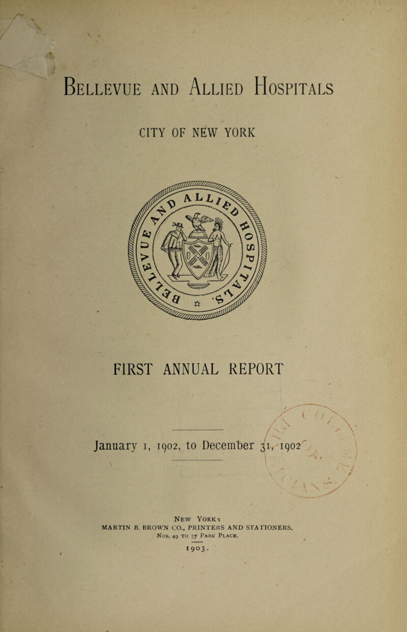 V r , «s V 4 YV 4 9 . Bellevue and Allied Hospitals CITY OF NEW YORK L1RST ANNUAL REPORT January i, 1902, to December 31, 1902 'A '' \ New York-. MARTIN B. BROWN CO., PRINTERS AND STATIONERS, Nos. 49 to 57 Park Place. 1903.