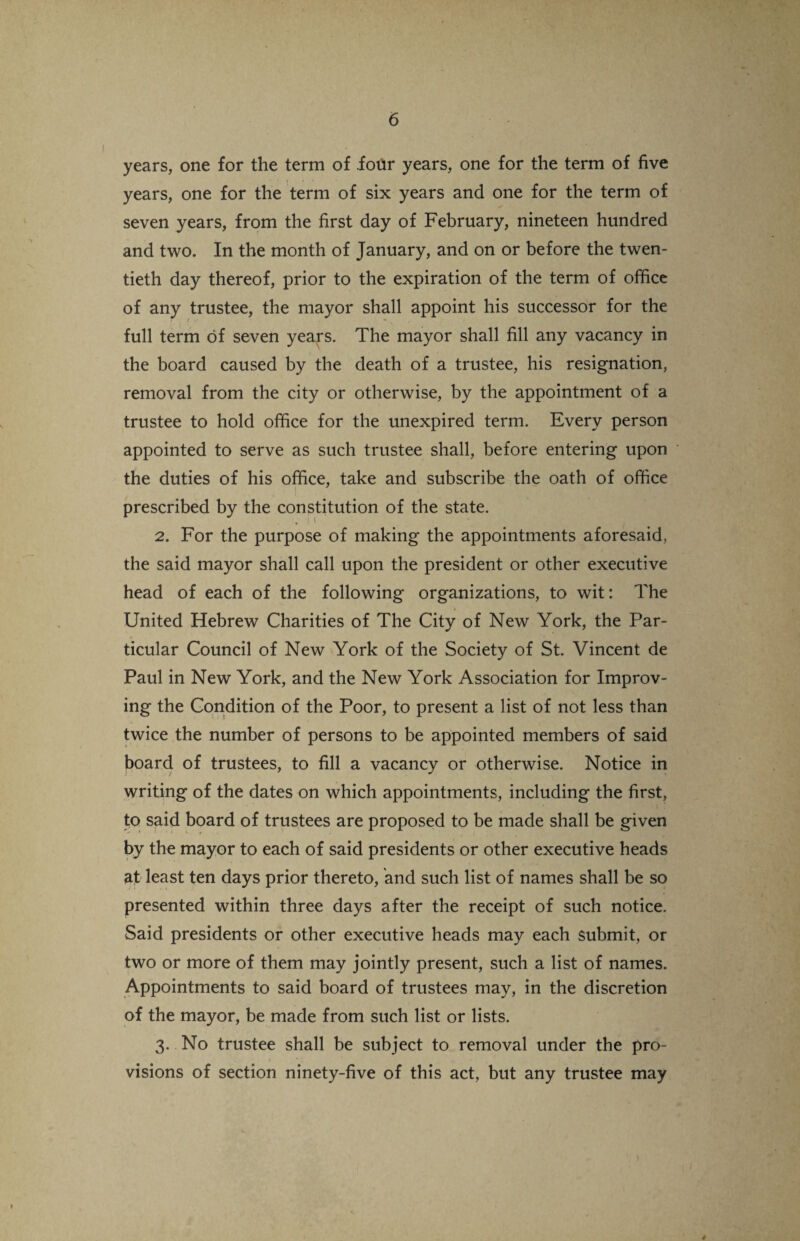 years, one for the term of .four years, one for the term of five years, one for the term of six years and one for the term of seven years, from the first day of February, nineteen hundred and two. In the month of January, and on or before the twen¬ tieth day thereof, prior to the expiration of the term of office of any trustee, the mayor shall appoint his successor for the full term of seven years. The mayor shall fill any vacancy in the board caused by the death of a trustee, his resignation, removal from the city or otherwise, by the appointment of a trustee to hold office for the unexpired term. Every person appointed to serve as such trustee shall, before entering upon the duties of his office, take and subscribe the oath of office prescribed by the constitution of the state. 2. For the purpose of making the appointments aforesaid, the said mayor shall call upon the president or other executive head of each of the following organizations, to wit: The United Hebrew Charities of The City of New York, the Par¬ ticular Council of New York of the Society of St. Vincent de Paul in New York, and the New York Association for Improv¬ ing the Condition of the Poor, to present a list of not less than twice the number of persons to be appointed members of said board of trustees, to fill a vacancy or otherwise. Notice in writing of the dates on which appointments, including the first, to said board of trustees are proposed to be made shall be given by the mayor to each of said presidents or other executive heads at least ten days prior thereto, and such list of names shall be so presented within three days after the receipt of such notice. Said presidents or other executive heads may each submit, or two or more of them may jointly present, such a list of names. Appointments to said board of trustees may, in the discretion of the mayor, be made from such list or lists. 3. No trustee shall be subject to removal under the pro¬ visions of section ninety-five of this act, but any trustee may