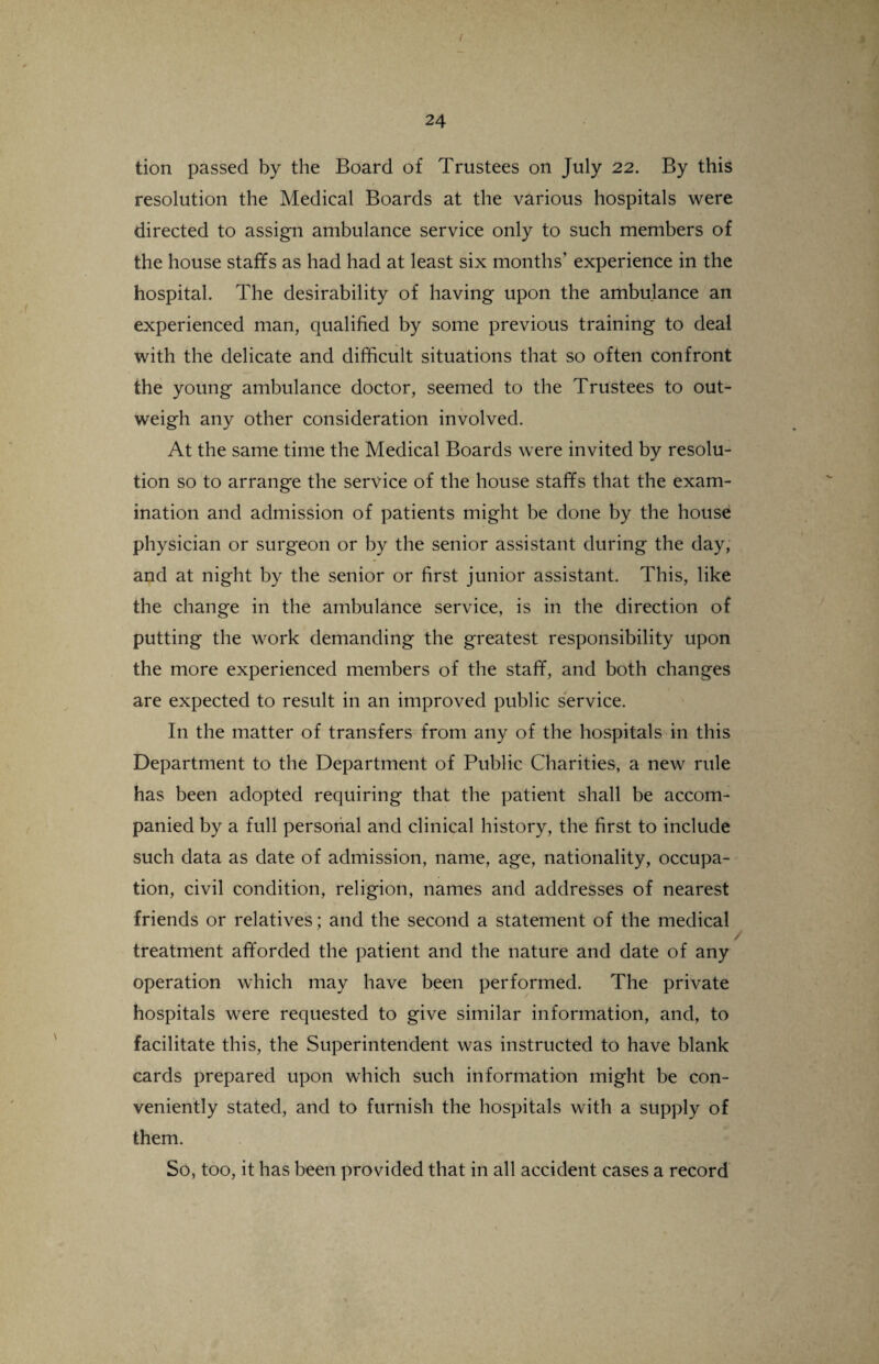 ( l 24 tion passed by the Board of Trustees on July 22. By this resolution the Medical Boards at the various hospitals were directed to assign ambulance service only to such members of the house staffs as had had at least six months’ experience in the hospital. The desirability of having upon the ambulance an experienced man, qualified by some previous training to deal with the delicate and difficult situations that so often confront the young ambulance doctor, seemed to the Trustees to out¬ weigh any other consideration involved. At the same time the Medical Boards were invited by resolu¬ tion so to arrange the service of the house staffs that the exam¬ ination and admission of patients might be done by the house physician or surgeon or by the senior assistant during the day, and at night by the senior or first junior assistant. This, like the change in the ambulance service, is in the direction of putting the work demanding the greatest responsibility upon the more experienced members of the staff, and both changes are expected to result in an improved public service. In the matter of transfers from any of the hospitals in this Department to the Department of Public Charities, a new rule has been adopted requiring that the patient shall be accom¬ panied by a full personal and clinical history, the first to include such data as date of admission, name, age, nationality, occupa¬ tion, civil condition, religion, names and addresses of nearest friends or relatives; and the second a statement of the medical treatment afforded the patient and the nature and date of any operation which may have been performed. The private hospitals were requested to give similar information, and, to facilitate this, the Superintendent was instructed to have blank cards prepared upon which such information might be con¬ veniently stated, and to furnish the hospitals with a supply of them. So, too, it has been provided that in all accident cases a record