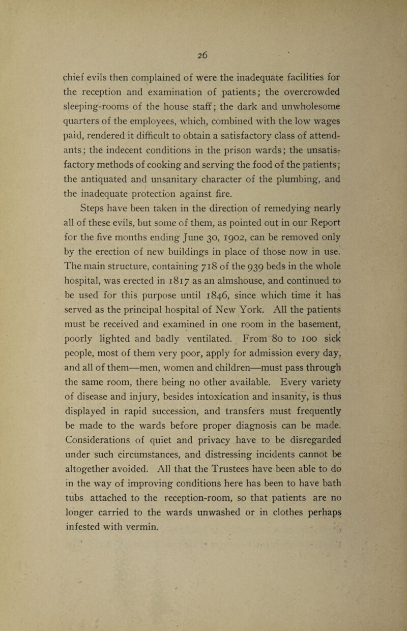 chief evils then complained of were the inadequate facilities for the reception and examination of patients; the overcrowded sleeping-rooms of the house staff; the dark and unwholesome quarters of the employees, which, combined with the low wages paid, rendered it difficult to obtain a satisfactory class of attend¬ ants; the indecent conditions in the prison wards; the unsatis¬ factory methods of cooking and serving the food of the patients; the antiquated and unsanitary character of the plumbing, and 1 the inadequate protection against fire. Steps have been taken in the direction of remedying nearly all of these evils, but some of them, as pointed out in our Report for the five months ending June 30, 1902, can be removed only by the erection of new buildings in place of those now in use. The main structure, containing 718 of the 939 beds in the whole hospital, was erected in 1817 as an almshouse, and continued to be used for this purpose until 1846, since which time it has served as the principal hospital of New York. All the patients must be received and examined in one room in the basement, i poorly lighted and badly ventilated. From 80 to 100 sick people, most of them very poor, apply for admission every day, and all of them—men, women and children—must pass through the same room, there being no other available. Every variety of disease and injury, besides intoxication and insanity, is thus displayed in rapid succession, and transfers must frequently be made to the wards before proper diagnosis can be made. Considerations of quiet and privacy have to be disregarded under such circumstances, and distressing incidents cannot be altogether avoided. All that the Trustees have been able to do in the way of improving conditions here has been to have bath tubs attached to the reception-room, so that patients are no longer carried to the wards unwashed or in clothes perhaps infested with vermin.