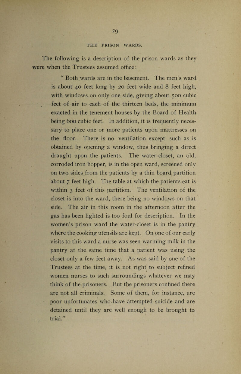 THE PRISON WARDS. The following is a description of the prison wards as they were when the Trustees assumed office: “ Both wards are in the basement. The men’s ward is about 40 feet long by 20 feet wide and 8 feet high, with windows on only one side, giving about 500 cubic feet of air to each of the thirteen beds, the minimum exacted in the tenement houses by the Board of Health being 600 cubic feet. In addition, it is frequently neces¬ sary to place one or more patients upon mattresses on the floor. There is no ventilation except such as is obtained by opening a window, thus bringing a direct draught upon the patients. The water-closet, an old, corroded iron hopper, is in the open ward, screened only on two sides from the patients by a thin board partition about 7 feet high. The table at which the patients eat is within 3 feet of this partition. The ventilation of the closet is into the ward, there being no windows on that side. The air in this room in the afternoon after the gas has been lighted is too foul for description. In the women's prison ward the water-closet is in the pantry where the cooking utensils are kept. On one of our early visits to this ward a nurse was seen warming milk in the pantry at the same time that a patient was using the closet only a few feet away. As was said by one of the Trustees at the time, it is not right to subject refined women nurses to such surroundings whatever we may think of the prisoners. But the prisoners confined there are not all criminals. Some of them, for instance, are poor unfortunates who.have attempted suicide and are detained until they are well enough to be brought to trial/’