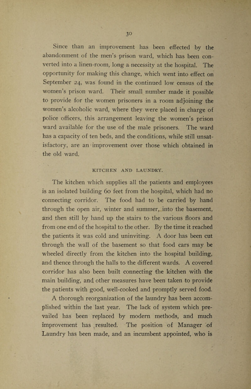 Since than an improvement has been effected by the abandonment of the men’s prison ward, which has been con¬ verted into a linen-room, long a necessity at the hospital. The opportunity for making this change, which went into effect on September 24, was found in the continued low census of the women’s prison ward. Their small number made it possible to provide for the women prisoners in a room adjoining the women’s alcoholic ward, where they were placed in charge of police officers, this arrangement leaving the women’s prison ward available for the use of the male prisoners. The ward has a capacity of ten beds, and the conditions, while still unsat¬ isfactory, are an improvement over those which obtained in the old ward. KITCHEN AND LAUNDRY. The kitchen which supplies all the patients and employees is an isolated building 60 feet from the hospital, which had no connecting corridor. The food had to be carried by hand through the open air, winter and summer, into the basement, and then still by hand up the stairs to the various floors and from one end of the hospital to the other. By the time it reached the patients it was cold and uninviting. A door has been cut through the wall of the basement so that food cars may be wheeled directly from the kitchen into the hospital building, and thence through the halls to the different wards. A covered corridor has also been built connecting the kitchen with the main building, and other measures have been taken to provide the patients with good, well-cooked and promptly served food. A thorough reorganization of the laundry has been accom¬ plished within the last year. The lack of system which pre¬ vailed has been replaced by modern methods, and much improvement has .resulted. The position of Manager of Laundry has been made, and an incumbent appointed, who is