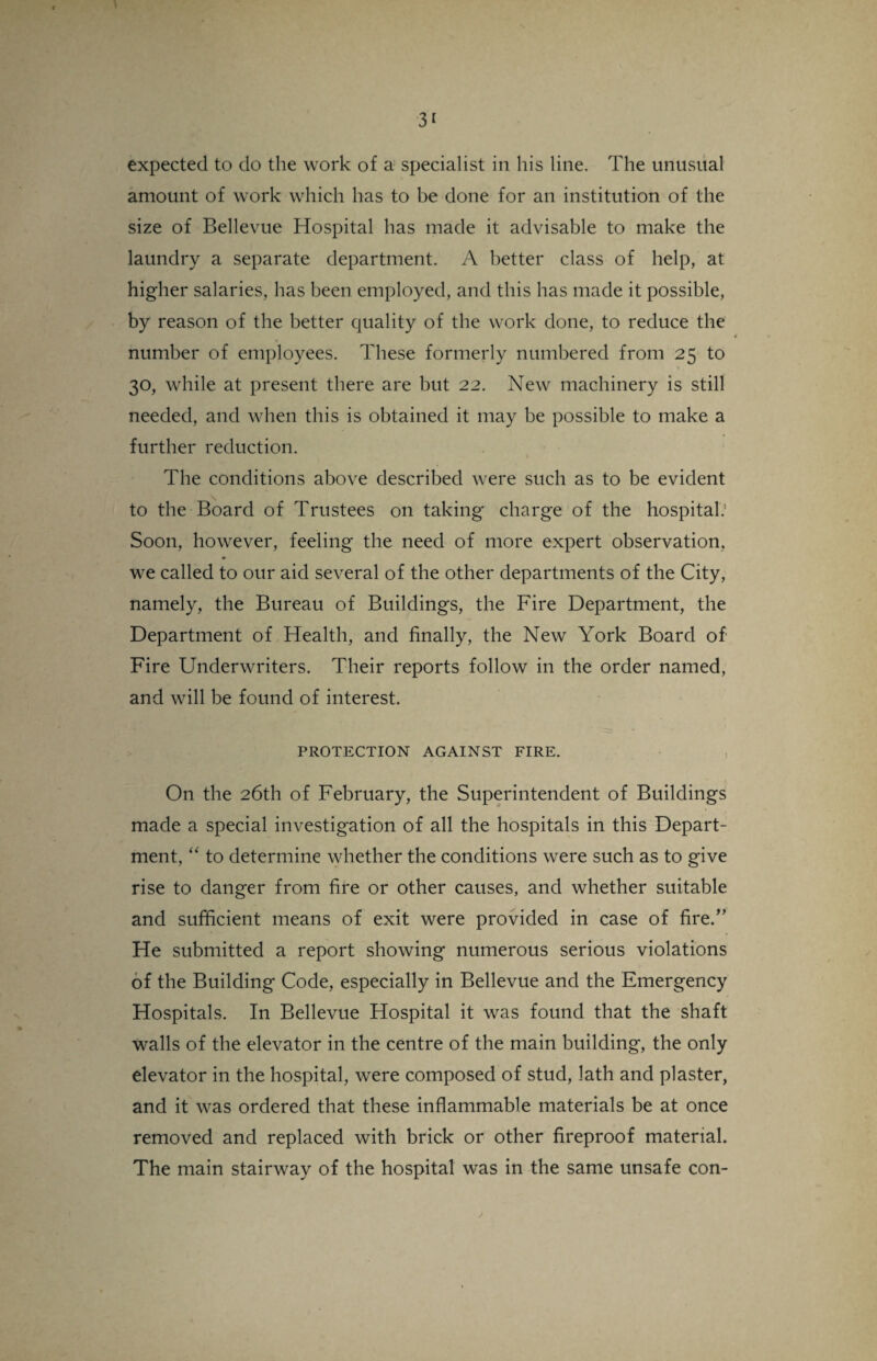 3< expected to do the work of a specialist in his line. The unusual amount of work which has to be done for an institution of the size of Bellevue Hospital has made it advisable to make the laundry a separate department. A better class of help, at higher salaries, has been employed, and this has made it possible, by reason of the better quality of the work done, to reduce the number of employees. These formerly numbered from 25 to 30, while at present there are but 22. New machinery is still needed, and when this is obtained it may be possible to make a further reduction. The conditions above described were such as to be evident to the Board of Trustees on taking charge of the hospital.’ Soon, however, feeling the need of more expert observation, we called to our aid several of the other departments of the City, namely, the Bureau of Buildings, the Fire Department, the Department of Health, and finally, the New York Board of Fire Underwriters. Their reports follow in the order named, and will be found of interest. PROTECTION AGAINST FIRE. On the 26th of February, the Superintendent of Buildings made a special investigation of all the hospitals in this Depart¬ ment, “ to determine whether the conditions were such as to give rise to danger from fire or other causes, and whether suitable and sufficient means of exit were provided in case of fire.” He submitted a report showing numerous serious violations of the Building Code, especially in Bellevue and the Emergency Hospitals. In Bellevue Hospital it was found that the shaft walls of the elevator in the centre of the main building, the only elevator in the hospital, were composed of stud, lath and plaster, and it was ordered that these inflammable materials be at once removed and replaced with brick or other fireproof material. The main stairway of the hospital was in the same unsafe con- 2
