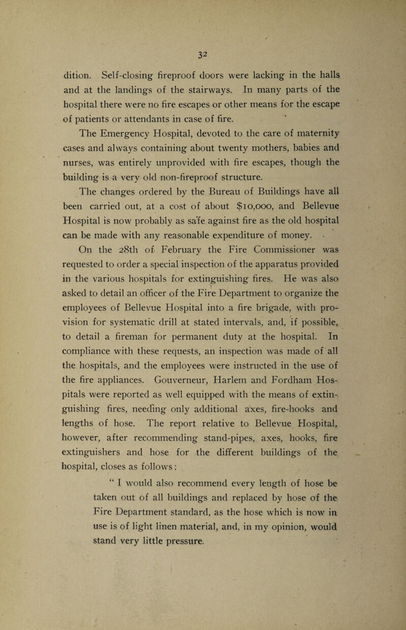 / 32 dition. Self-closing fireproof doors were lacking in the halls and at the landings of the stairways. In many parts of the hospital there were no fire escapes or other means for the escape of patients or attendants in case of fire. The Emergency Hospital, devoted to the care of maternity cases and always containing about twenty mothers, babies and nurses, was entirely unprovided with fire escapes, though the building is a very old non-fireproof structure. The changes ordered by the Bureau of Buildings have all been carried out, at a cost of about $10,000, and Bellevue Hospital is now probably as safe against fire as the old hospital can be made with any reasonable expenditure of money. On the 28th of February the Fire Commissioner was requested to order a special inspection of the apparatus provided in the various hospitals for extinguishing fires. He was also asked to detail an officer of the Fire Department to organize the employees of Bellevue Hospital into a fire brigade, with pro¬ vision for systematic drill at stated intervals, and, if possible, to detail a fireman for permanent duty at the hospital. In compliance with these requests, an inspection was made of all the hospitals, and the employees were instructed in the use of the fire appliances. Gouverneur, Harlem and Fordham Hos¬ pitals were reported as well equipped with the means of extin¬ guishing fires, needing only additional axes, fire-hooks and lengths of hose. The report relative to Bellevue Hospital, however, after recommending stand-pipes, axes, hooks, fire extinguishers and hose for the different buildings of the hospital, closes as follows : “ I would also recommend every length of hose be taken out of all buildings and replaced by hose of the Fire Department standard, as the hose which is now in use is of light linen material, and, in my opinion, would stand very little pressure.