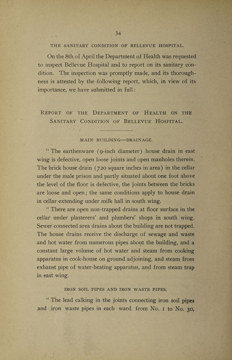 THE SANITARY CONDITION OF BELLEVUE HOSPITAL. On the 8th of April the Department of Health was requested to inspect Bellevue Hospital and to report on its sanitary con¬ dition. The inspection was promptly made, and its thorough¬ ness is attested by the following report, which, in view of its importance, we have submitted in full: Report of the Department of Health on the Sanitary Condition of Bellevue Hospital. MAIN BUILDING-DRAINAGE. “ The earthenware (9-inch diameter) house drain in east wing is defective, open loose joints and open manholes therein. The brick house drain (720 square inches in area) in the cellar under the male prison and partly situated about one foot above the level of the floor is defective, the joints between the bricks are loose and open; the same conditions apply to house drain in cellar extending under milk hall in south wing. “ There are open non-trapped drains at floor surface in the cellar under plasterers’ and plumbers’ shops in south wing. Sewer connected area drains about the building are not trapped. The house drains receive the discharge of sewage and waste and hot water from numerous pipes about the building, and a constant large volume of hot water and steam from cooking apparatus in cook-house on ground adjoining, and steam from exhaust pipe of water-heating apparatus, and from steam trap in east wing. ♦ 1 * • . ' IRON SOIL PIPES AND IRON WASTE PIPES. “ The lead calking in the joints connecting iron soil pipes and iron waste pipes in each ward from No. 1 to No. 30,