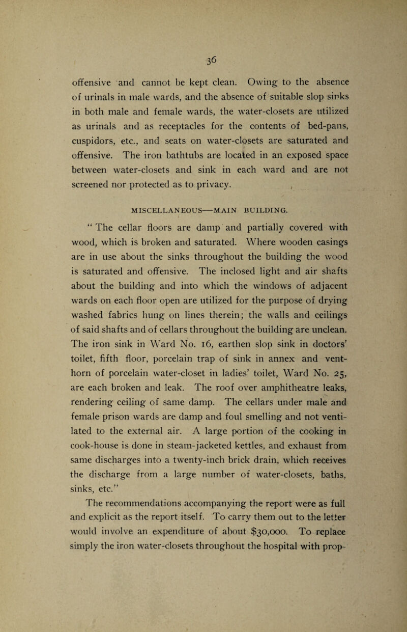 offensive and cannot be kept clean. Owing to the absence of urinals in male wards, and the absence of suitable slop sinks in both male and female wards, the water-closets are utilized as urinals and as receptacles for the contents of bed-pans, cuspidors, etc., and seats on water-closets are saturated and ih. offensive. The iron bathtubs are located in an exposed space between water-closets and sink in each ward and are not screened nor protected as to privacy. MISCELLANEOUS-MAIN BUILDING. 1 “ The cellar floors are damp and partially covered with wood, which is broken and saturated. Where wooden casings are in use about the sinks throughout the building the wood is saturated and offensive. The inclosed light and air shafts about the building and into which the windows of adjacent wards on each floor open are utilized for the purpose of drying washed fabrics hung on lines therein; the walls and ceilings of said shafts and of cellars throughout the building are unclean. The iron sink in Ward No. 16, earthen slop sink in doctors’ toilet, fifth floor, porcelain trap of sink in annex and vent- horn of porcelain water-closet in ladies’ toilet, Ward No. 25, are each broken and leak. The roof over amphitheatre leaks, .*>» rendering ceiling of .same damp. The cellars under male and female prison wards are damp and foul smelling and not venti¬ lated to the external air. A large portion of the cooking in cook-house is done in steam-jacketed kettles, and exhaust from same discharges into a twenty-inch brick drain, which receives the discharge from a large number of water-closets, baths, sinks, etc.” The recommendations accompanying the report were as full and explicit as the report itself. To carry them out to the letter would involve an expenditure of about $30,000. To replace simply the iron water-closets throughout the hospital with prop-