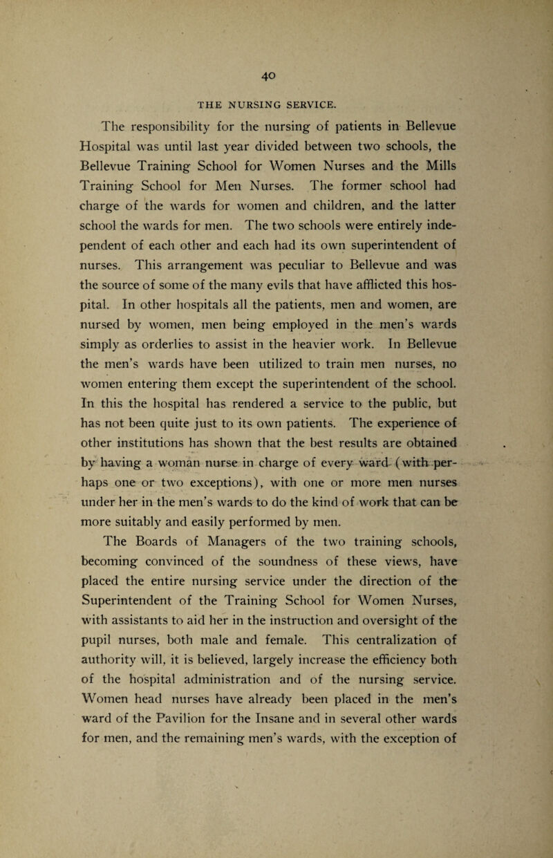THE NURSING SERVICE. The responsibility for the nursing of patients in Bellevue Hospital was until last year divided between two schools, the Bellevue Training School for Women Nurses and the Mills Training School for Men Nurses. The former school had charge of the wards for women and children, and the latter school the wards for men. The two schools were entirely inde¬ pendent of each other and each had its own superintendent of nurses. This arrangement was peculiar to Bellevue and was the source of some of the many evils that have afflicted this hos¬ pital. In other hospitals all the patients, men and women, are nursed by women, men being employed in the men's wards simply as orderlies to assist in the heavier work. In Bellevue the men’s wards have been utilized to train men nurses, no women entering them except the superintendent of the school. In this the hospital has rendered a service to the public, but has not been quite just to its own patients. The experience of other institutions has shown that the best results are obtained by having a woman nurse in charge of every ward (with per¬ haps one or two exceptions), with one or more men nurses under her in the men’s wards to do the kind of work that can be more suitably and easily performed by men. The Boards of Managers of the two training schools, becoming convinced of the soundness of these views, have placed the entire nursing service under the direction of the Superintendent of the Training School for Women Nurses, with assistants to aid her in the instruction and oversight of the pupil nurses, both male and female. This centralization of authority will, it is believed, largely increase the efficiency both of the hospital administration and of the nursing service. Women head nurses have already been placed in the men’s ward of the Pavilion for the Insane and in several other wards for men, and the remaining men’s wards, with the exception of