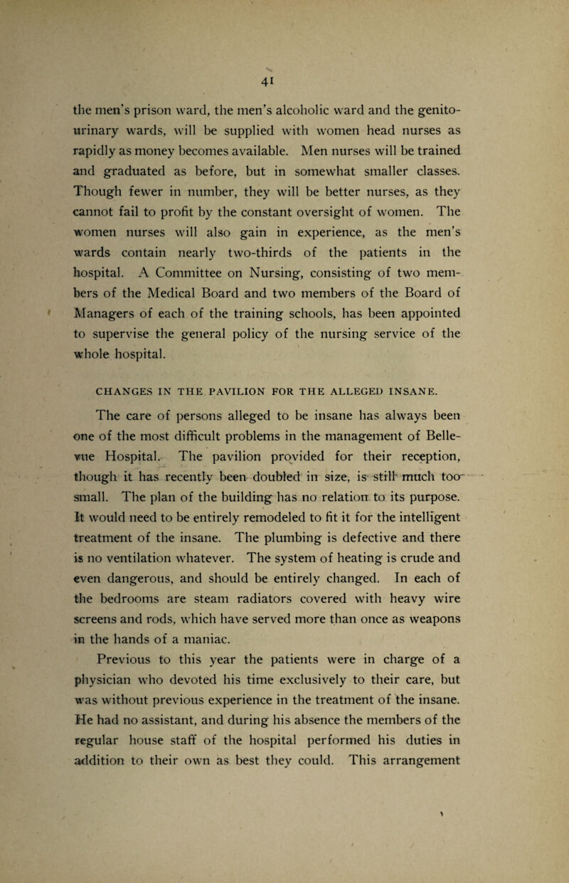 the men’s prison ward, the men’s alcoholic ward and the genito¬ urinary wards, will be supplied with women head nurses as rapidly as money becomes available. Men nurses will be trained and graduated as before, but in somewhat smaller classes. Though fewer in number, they will be better nurses, as they cannot fail to profit by the constant oversight of women. The women nurses will also gain in experience, as the men’s wards contain nearly two-thirds of the patients in the hospital. A Committee on Nursing, consisting of two mem¬ bers of the Medical Board and two members of the Board of Managers of each of the training schools, has been appointed to supervise the general policy of the nursing service of the i whole hospital. CHANGES IN THE PAVILION FOR THE ALLEGED INSANE. The care of persons alleged to be insane has always been one of the most difficult problems in the management of Belle¬ vue Hospital. The pavilion provided for their reception, though it has recently been doubled in size, is still much too small. The plan of the building has no relation, to its purpose. It would need to be entirely remodeled to fit it for the intelligent treatment of the insane. The plumbing is defective and there is no ventilation whatever. The system of heating is crude and even dangerous, and should be entirely changed. In each of the bedrooms are steam radiators covered with heavy wire screens and rods, which have served more than once as weapons in the hands of a maniac. Previous to this year the patients were in charge of a physician who devoted his time exclusively to their care, but was without previous experience in the treatment of the insane. He had no assistant, and during his absence the members of the regular house staff of the hospital performed his duties in addition to their own as best they could. This arrangement >
