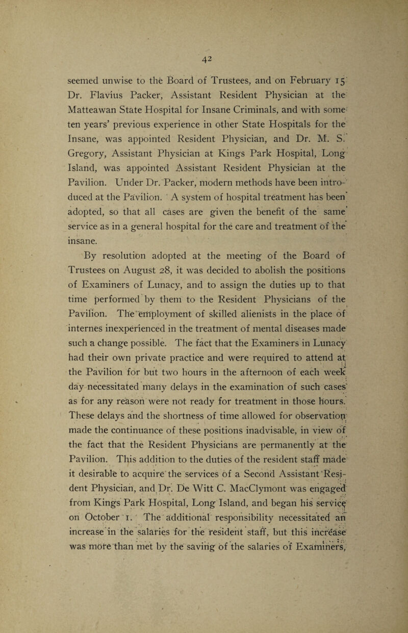 ( seemed unwise to the Board of Trustees, and on February 15 Dr. Flavius Packer, Assistant Resident Physician at the Matteawan State Hospital for Insane Criminals, and with some ten years’ previous experience in other State Hospitals for the Insane, was appointed Resident Physician, and Dr. M. S^ Gregory, Assistant Physician at Kings Park Hospital, Long Island, was appointed Assistant Resident Physician at the Pavilion. Under Dr. Packer, modern methods have been intro-' duced at the Pavilion. A system of hospital treatment has been adopted, so that all cases are given the benefit of the same service as in a general hospital for the care and treatment of the p': ■ , jflra&rSB . insane. By resolution adopted at the meeting of the Board of Trustees on August 28, it was decided to abolish the positions of Examiners of Lunacy, and to assign the duties up to that time performed by them to the Resident Physicians of the 1 Pavilion. The employment of skilled alienists in the place of internes inexperienced in the treatment of mental diseases made such a change possible. The fact that the Examiners in Lunacy had their own private practice and were required to attend at; the Pavilion for but two hours in the afternoon of each week day necessitated many delays in the examination of such cases as for any reason were not ready for treatment in those hours. These delays and the shortness of time allowed for observation * 'v, ■ • . , * * made the continuance of these positions inadvisable, in view of the fact that the Resident Physicians are permanently at the Pavilion. This addition to the duties of the resident staff made it desirable to acquire the services of a Second Assistant Resi¬ dent Physician, and Dr. De Witt C. MacClymont was engaged from Kings Park Hospital, Long Island, and began his service on October 1. The additional responsibility necessitated an increase in the salaries for the resident staff, but this increase * «• ., was more than met by the saving of the salaries of Examiners;
