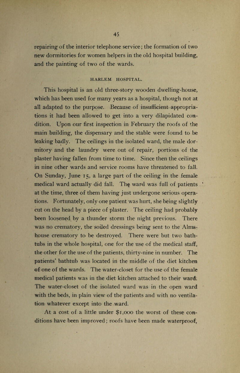 repairing of the interior telephone service; the formation of two new dormitories for women helpers in the old hospital building, and the painting of two of the wards. HARLEM HOSPITAL. This hospital is an old three-story wooden dwelling-house, which has been used for many years as a hospital, though not at all adapted to the purpose. Because of insufficient appropria¬ tions it had been allowed to get into a very dilapidated con¬ dition. Upon our first inspection in February the roofs of the main building, the dispensary and the stable were found to be leaking badly. The ceilings in the isolated ward, the male dor¬ mitory and the laundry were out of repair, portions of the plaster having fallen from time to time. Since then the ceilings in nine other wards and service rooms have threatened to fall. On Sunday, June 15, a large part of the ceiling in the female medical ward actually did fall. The ward was full of patients at the time, three of them having just undergone serious opera¬ tions. Fortunately, only one patient was hurt, she being slightly cut on the head by a piece of plaster. The ceiling had probably been loosened by a thunder storm the night previous. There was no crematory, the soiled dressings being sent to the Alms¬ house crematory to be destroyed. There were but two bath¬ tubs in the whole hospital, one for the use of the medical staff, the other for the use of the patients, thirty-nine in number. The patients’ bathtub was located in the middle of the diet kitchen of one of the wards. The water-closet for the use of the female medical patients was in the diet kitchen attached to their ward. The water-closet of the isolated ward was in the open ward with the beds, in plain view of the patients and with no ventila¬ tion whatever except into the ward. At a cost of a little under $1,000 the worst of these con¬ ditions have been improved; roofs have been made waterproof.