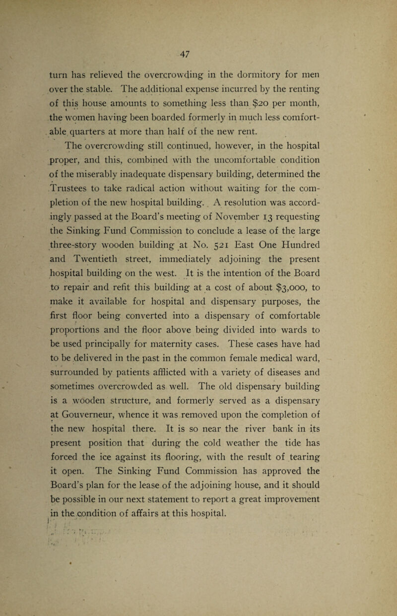 turn has relieved the overcrowding in the dormitory for men over the stable. The additional expense incurred by the renting of this house amounts to something less than $20 per month, the women having been boarded formerly in much less comfort¬ able quarters at more than half of the new rent. The overcrowding still continued, however, in the hospital proper, and this, combined with the uncomfortable condition of the miserably inadequate dispensary building, determined the Trustees to take radical action without waiting for the com¬ pletion of the new hospital building. A resolution was accord¬ ingly passed at the Board’s meeting of November 13 requesting the Sinking Fund Commission to conclude a lease of the large three-story wooden building at No. 521 East One Hundred and Twentieth street, immediately adjoining the present hospital building on the west. It is the intention of the Board to repair and refit this building at a cost of about $3,000, to make it available for hospital and dispensary purposes, the first floor being converted into a dispensary of comfortable proportions and the floor above being divided into wards to r be used principally for maternity cases. These cases have had to be delivered in the past in the common female medical ward, surrounded by patients afflicted with a variety of diseases and sometimes overcrowded as well. The old dispensary building is a wooden structure, and formerly served as a dispensary at Gouverneur, whence it was removed upon the completion of « the new hospital there. It is so near the river bank in its present position that during the cold weather the tide has forced the ice against its flooring, with the result of tearing it open. The Sinking Fund Commission has approved the Board’s plan for the lease of the adjoining house, and it should be possible in our next statement to report a great improvement in the condition of affairs at this hospital. • • ' «kl; * V- : i • • j I * *4.‘ . • v 4