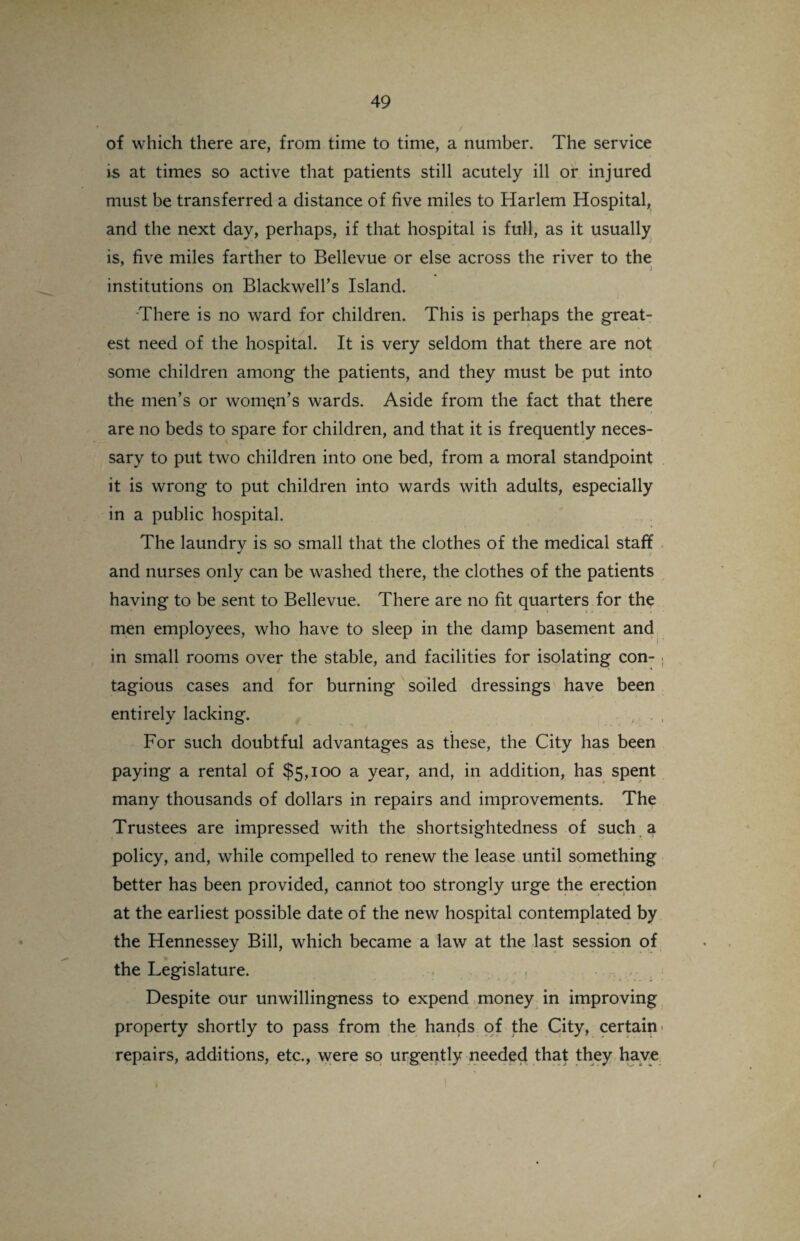of which there are, from time to time, a number. The service i-s at times so active that patients still acutely ill or injured must be transferred a distance of five miles to Harlem Hospital, and the next day, perhaps, if that hospital is full, as it usually is, five miles farther to Bellevue or else across the river to the institutions on Blackwell’s Island. There is no ward for children. This is perhaps the great¬ est need of the hospital. It is very seldom that there are not some children among the patients, and they must be put into the men’s or woman’s wards. Aside from the fact that there are no beds to spare for children, and that it is frequently neces¬ sary to put two children into one bed, from a moral standpoint it is wrong to put children into wards with adults, especially in a public hospital. The laundry is so small that the clothes of the medical staff and nurses only can be washed there, the clothes of the patients having to be sent to Bellevue. There are no fit quarters for the men employees, who have to sleep in the damp basement and in small rooms over the stable, and facilities for isolating con- > tagious cases and for burning soiled dressings have been entirely lacking. For such doubtful advantages as these, the City has been paying a rental of $5,100 a year, and, in addition, has spent many thousands of dollars in repairs and improvements. The Trustees are impressed with the shortsightedness of such a policy, and, while compelled to renew the lease until something better has been provided, cannot too strongly urge the erection at the earliest possible date of the new hospital contemplated by the Hennessey Bill, which became a law at the last session of the Legislature. Despite our unwillingness to expend money in improving property shortly to pass from the hands of the City, certain' repairs, additions, etc., were so urgently needed that they have