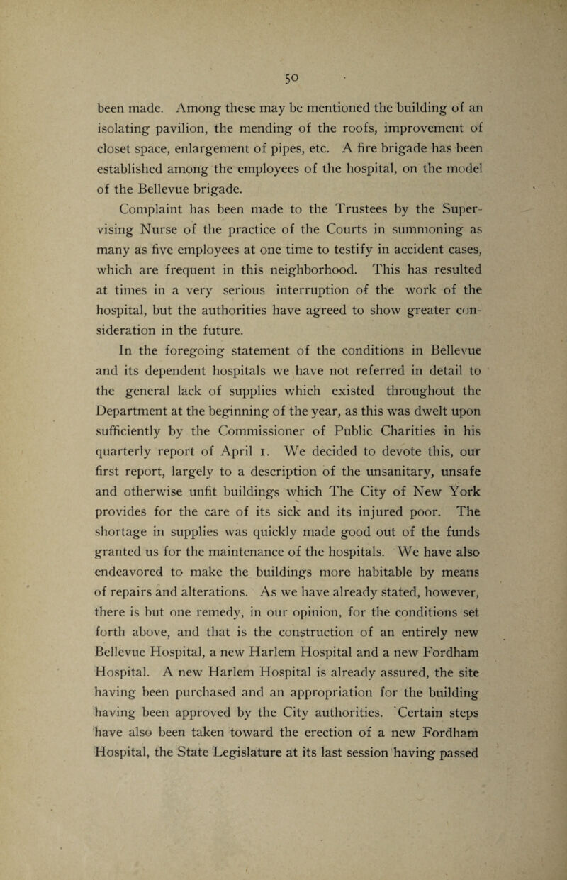 been made. Among these may be mentioned the building of an isolating pavilion, the mending of the roofs, improvement of closet space, enlargement of pipes, etc. A fire brigade has been established among the employees of the hospital, on the model of the Bellevue brigade. Complaint has been made to the Trustees by the Super¬ vising Nurse of the practice of the Courts in summoning as many as five employees at one time to testify in accident cases, which are frequent in this neighborhood. This has resulted at times in a very serious interruption of the work of the hospital, but the authorities have agreed to show greater con¬ sideration in the future. In the foregoing statement of the conditions in Bellevue and its dependent hospitals we have not referred in detail to the general lack of supplies which existed throughout the Department at the beginning of the year, as this was dwelt upon sufficiently by the Commissioner of Public Charities in his quarterly report of April i. We decided to devote this, our first report, largely to a description of the unsanitary, unsafe and otherwise unfit buildings which The City of New York provides for the care of its sick and its injured poor. The shortage in supplies was quickly made good out of the funds granted us for the maintenance of the hospitals. We have also endeavored to make the buildings more habitable by means of repairs and alterations. As we have already stated, however, there is but one remedy, in our opinion, for the conditions set forth above, and that is the construction of an entirely new Bellevue Hospital, a new Harlem Hospital and a new Fordham Hospital. A new Harlem Hospital is already assured, the site having been purchased and an appropriation for the building having been approved by the City authorities. Certain steps have also been taken toward the erection of a new Fordham Hospital, the State Legislature at its last session having passed