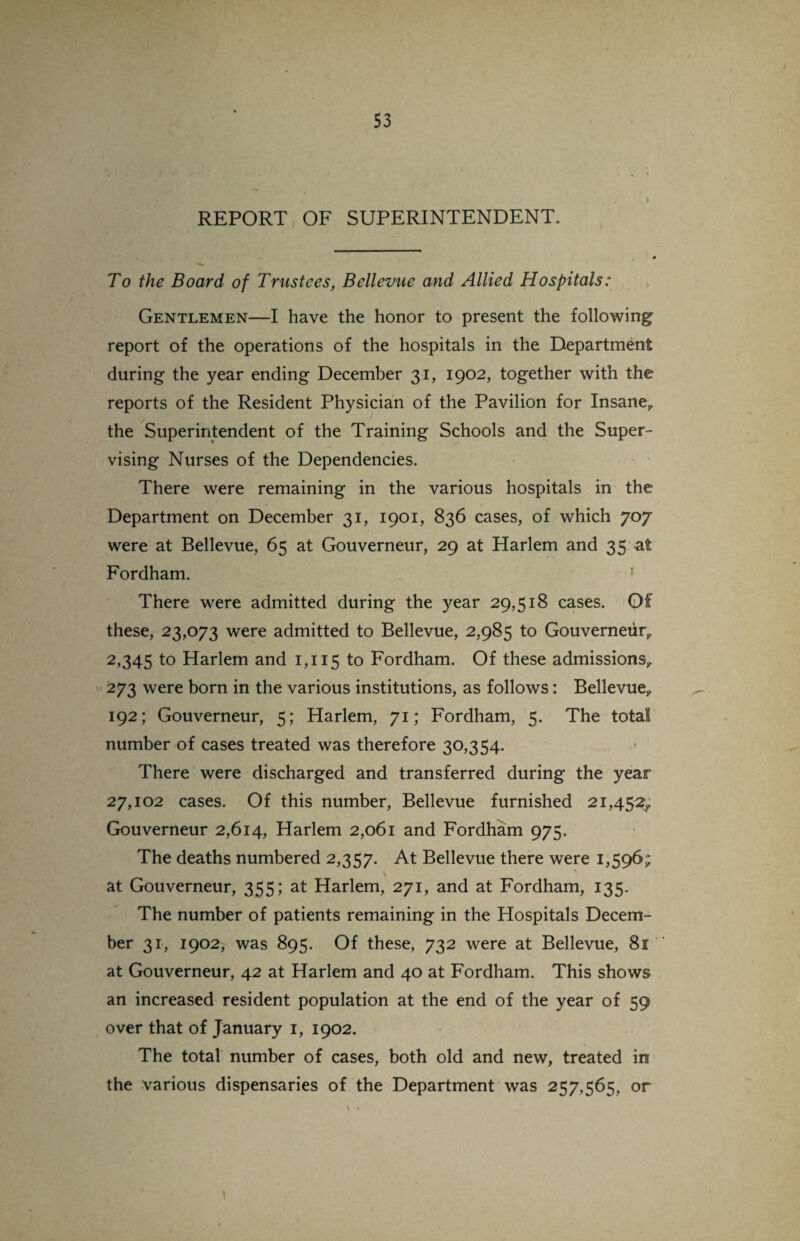 REPORT OF SUPERINTENDENT. To the Board of Trustees, Bellevue and Allied Hospitals: Gentlemen—I have the honor to present the following report of the operations of the hospitals in the Department during the year ending December 31, 1902, together with the reports of the Resident Physician of the Pavilion for Insane,, the Superintendent of the Training Schools and the Super¬ vising Nurses of the Dependencies. There were remaining in the various hospitals in the Department on December 31, 1901, 836 cases, of which 70y were at Bellevue, 65 at Gouverneur, 29 at Harlem and 35 at Fordham. 1 There were admitted during the year 29,518 cases. Of these, 23,073 were admitted to Bellevue, 2,985 to Gouverneur,. 2,345 to Harlem and 1,115 to Fordham. Of these admissions, 273 were born in the various institutions, as follows: Bellevue, 192; Gouverneur, 5; Harlem, 71; Fordham, 5. The total number of cases treated was therefore 30,354. There were discharged and transferred during the year 27,102 cases. Of this number, Bellevue furnished 21,452^ Gouverneur 2,614, Harlem 2,061 and Fordham 975. The deaths numbered 2,357. At Bellevue there were 1,596; at Gouverneur, 355; at Harlem, 271, and at Fordham, 135. The number of patients remaining in the Hospitals Decem¬ ber 31, 1902, was 895. Of these, 732 were at Bellevue, 81 at Gouverneur, 42 at Harlem and 40 at Fordham. This shows an increased resident population at the end of the year of 59 over that of January 1, 1902. The total number of cases, both old and new, treated in the various dispensaries of the Department was 257,565, or \