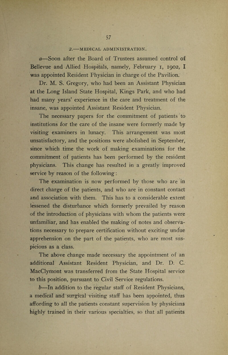 2.-MEDICAL ADMINISTRATION. a—Soon after the Board of Trustees assumed control of Bellevue and Allied Hospitals, namely, February i, 1902. I was appointed Resident Physician in charge of the Pavilion. Dr. M. S. Gregory, who had been an Assistant Physician at the Long Island State Hospital, Kings Park, and who had had many years’ experience in the care and treatment of the insane, was appointed Assistant Resident Physician. The necessary papers for the commitment of patients to institutions for the care of the insane were formerly made by visiting examiners in lunacy. This arrangement was most unsatisfactory, and the positions were abolished in September, since which time the work of making examinations for the commitment of patients has been performed by the resident physicians. This change has resulted in a greatly improved service by reason of the following: The examination is now performed by those who are in direct charge of the patients, and who are in constant contact and association with them. This has to a considerable extent lessened the disturbance which formerly prevailed by reason of the introduction of physicians with whom the patients were unfamiliar, and has enabled the making of notes and observa¬ tions necessary to prepare certification without exciting undue apprehension on the part of the patients, who are most sus¬ picious as a class. The above change made necessary the appointment of an additional Assistant Resident Phvsician, and Dr. D. C. MacClymont was transferred from the State Hospital service to this position, pursuant to Civil Service regulations. b—In addition to the regular staff of Resident Physicians, a medical and surgical visiting staff has been appointed, thus affording to all the patients constant supervision by physicians highly trained in their various specialties, so that all patients