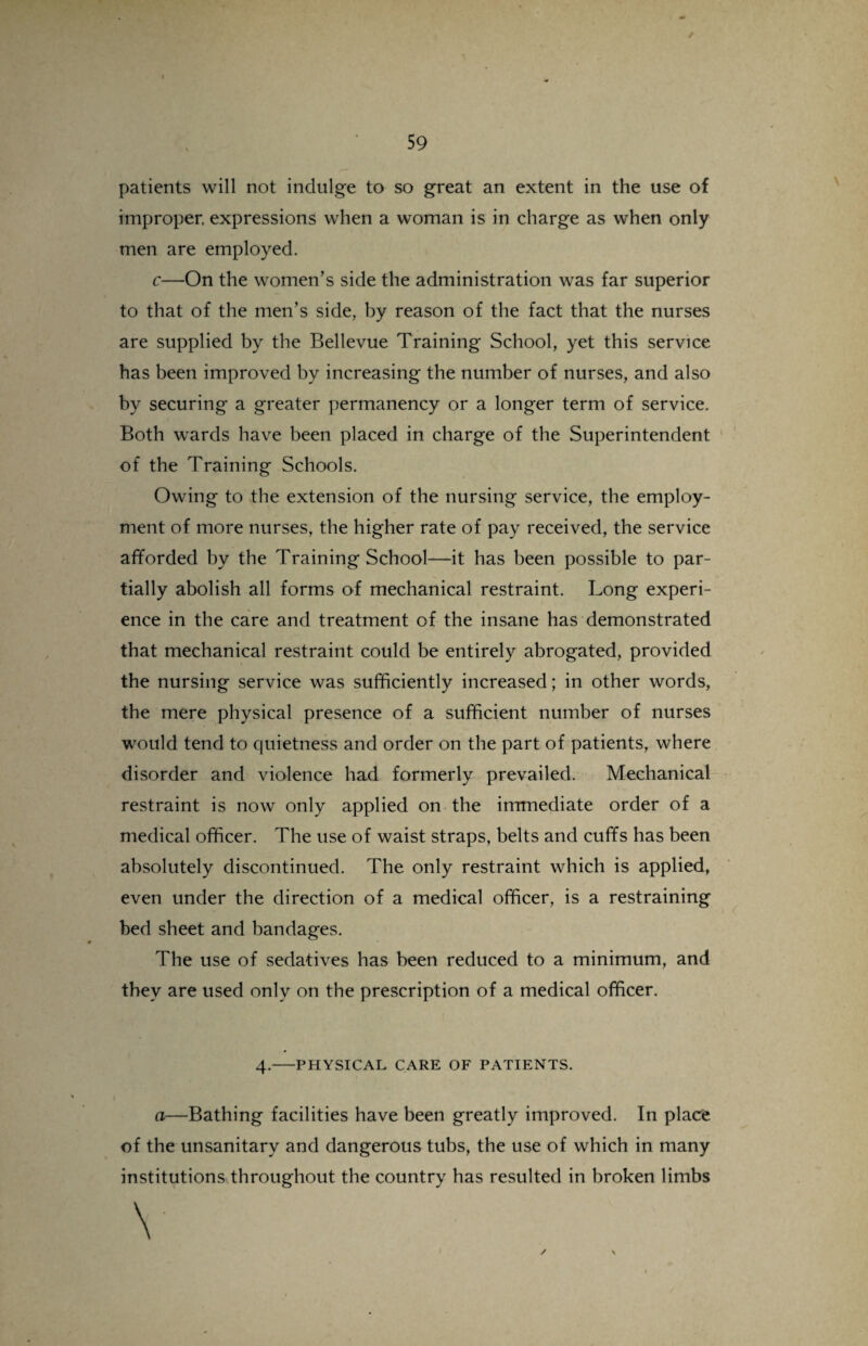 patients will not indulge to so great an extent in the use of improper, expressions when a woman is in charge as when only men are employed. c—On the women’s side the administration was far superior to that of the men’s side, by reason of the fact that the nurses are supplied by the Bellevue Training School, yet this service has been improved by increasing the number of nurses, and also by securing a greater permanency or a longer term of service. Both wards have been placed in charge of the Superintendent of the Training Schools. Owing to the extension of the nursing service, the employ¬ ment of more nurses, the higher rate of pay received, the service afforded by the Training School—it has been possible to par¬ tially abolish all forms of mechanical restraint. Long experi¬ ence in the care and treatment of the insane has demonstrated that mechanical restraint could be entirely abrogated, provided the nursing service was sufficiently increased; in other words, the mere physical presence of a sufficient number of nurses would tend to quietness and order on the part of patients, where disorder and violence had formerly prevailed. Mechanical restraint is now only applied on the immediate order of a medical officer. The use of waist straps, belts and cuffs has been absolutely discontinued. The only restraint which is applied, even under the direction of a medical officer, is a restraining bed sheet and bandages. The use of sedatives has been reduced to a minimum, and they are used only on the prescription of a medical officer. 4.-PHYSICAL CARE OF PATIENTS. a—Bathing facilities have been greatly improved. In place of the unsanitary and dangerous tubs, the use of which in many institutions throughout the country has resulted in broken limbs