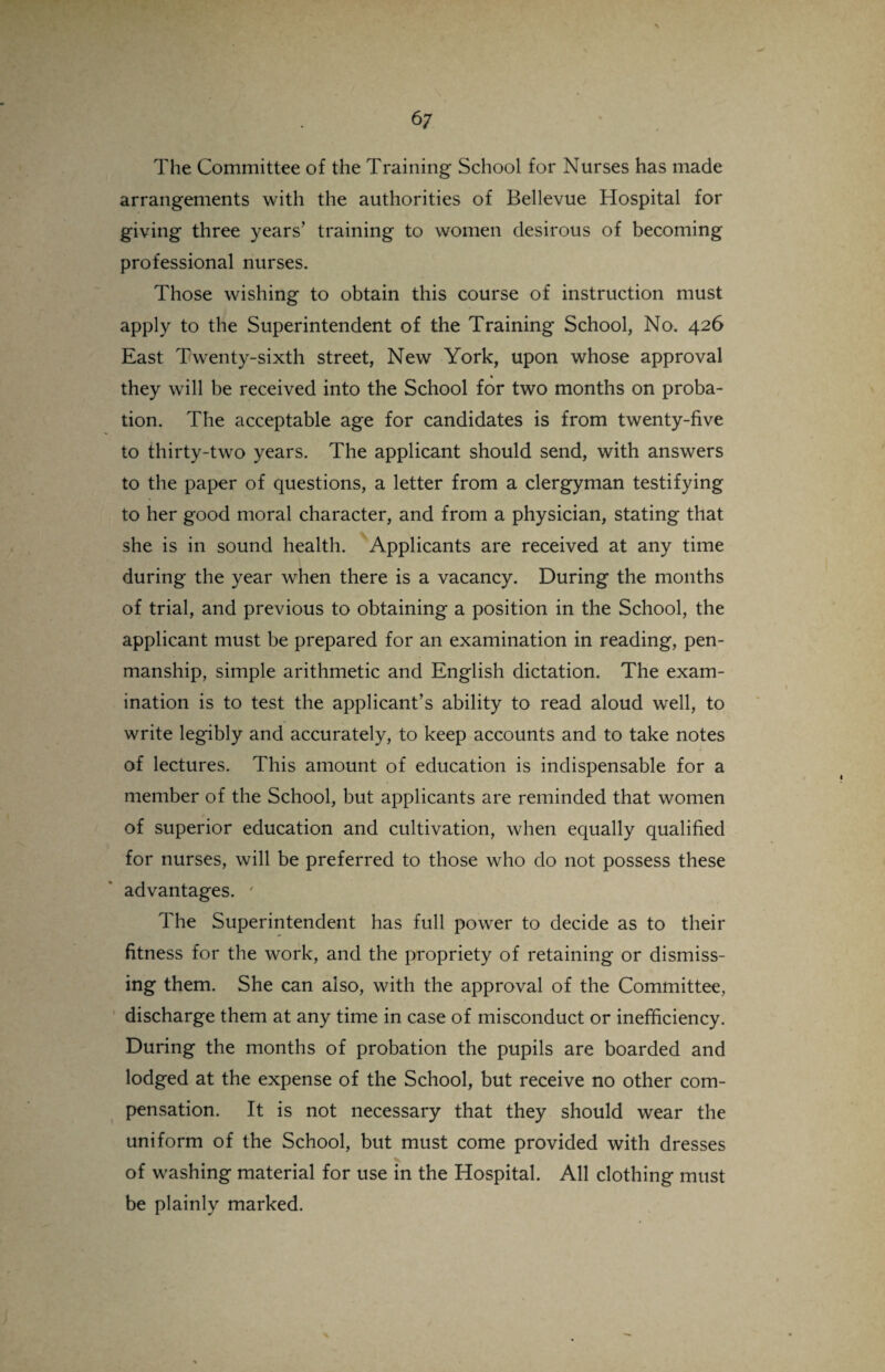 The Committee of the Training School for Nurses has made arrangements with the authorities of Bellevue Hospital for giving three years’ training to women desirous of becoming professional nurses. Those wishing to obtain this course of instruction must apply to the Superintendent of the Training School, No. 426 East Twenty-sixth street, New York, upon whose approval they will be received into the School for two months on proba¬ tion. The acceptable age for candidates is from twenty-five to thirty-two years. The applicant should send, with answers to the paper of questions, a letter from a clergyman testifying to her good moral character, and from a physician, stating that she is in sound health. Applicants are received at any time during the year when there is a vacancy. During the months of trial, and previous to obtaining a position in the School, the applicant must be prepared for an examination in reading, pen¬ manship, simple arithmetic and English dictation. The exam¬ ination is to test the applicant’s ability to read aloud well, to write legibly and accurately, to keep accounts and to take notes of lectures. This amount of education is indispensable for a member of the School, but applicants are reminded that women of superior education and cultivation, when equally qualified for nurses, will be preferred to those who do not possess these advantages. ' The Superintendent has full power to decide as to their fitness for the work, and the propriety of retaining or dismiss¬ ing them. She can also, with the approval of the Committee, discharge them at any time in case of misconduct or inefficiency. During the months of probation the pupils are boarded and lodged at the expense of the School, but receive no other com¬ pensation. It is not necessary that they should wear the uniform of the School, but must come provided with dresses of washing material for use in the Hospital. All clothing must be plainly marked.