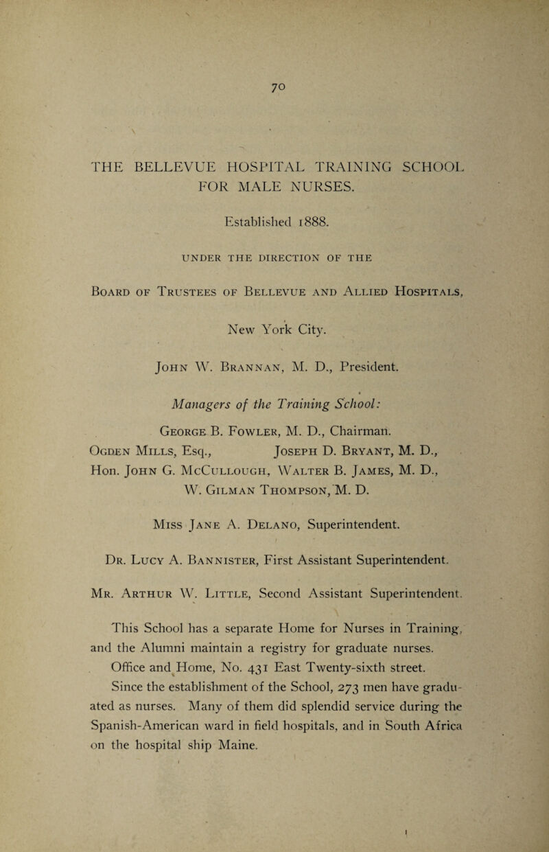 THE BELLEVUE HOSPITAL TRAINING SCHOOL FOR MALE NURSES. Established 1888. UNDER THE DIRECTION OF THE Board of Trustees of Bellevue and Allied Hospitals, « New York City. ✓ \ John W. Brannan, M. D., President. Managers of the Training School: George B. Fowler, M. D., Chairman. Ogden Mills, Esq., Joseph D. Bryant, M. D., Hon. John G. McCullough, Walter B. James, M. D., W. Gilman Thompson, M. D. Miss Jane A. Delano, Superintendent. Dr. Lucy A. Bannister, First Assistant Superintendent. Mr. Arthur W. Little, Second Assistant Superintendent. % This School has a separate Home for Nurses in Training, and the Alumni maintain a registry for graduate nurses. Office and Home, No. 431 East Twenty-sixth street. Since the establishment of the School, 273 men have gradu¬ ated as nurses. Many of them did splendid service during the Spanish-American ward in field hospitals, and in South Africa on the hospital ship Maine.