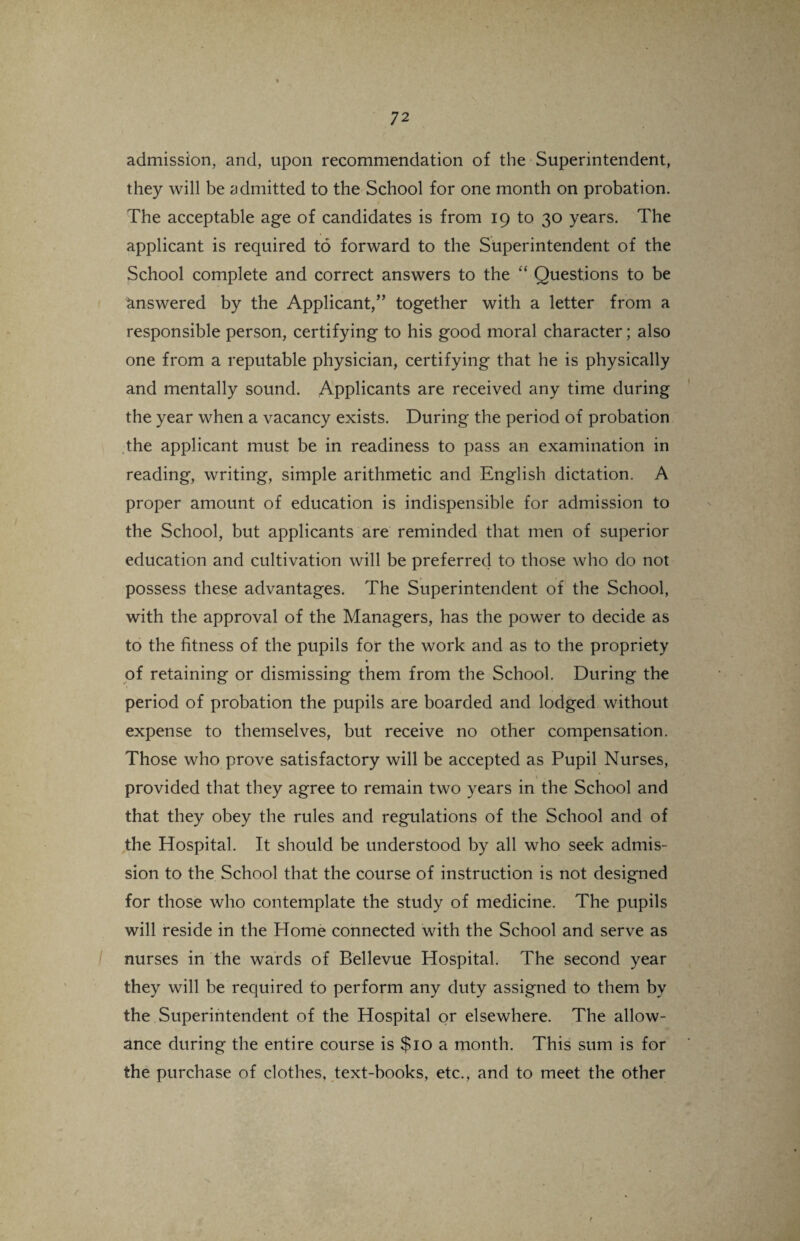 admission, and, upon recommendation of the Superintendent, they will be admitted to the School for one month on probation. The acceptable age of candidates is from 19 to 30 years. The applicant is required to forward to the Superintendent of the School complete and correct answers to the “ Questions to be answered by the Applicant/’ together with a letter from a responsible person, certifying to his good moral character; also one from a reputable physician, certifying that he is physically and mentally sound. Applicants are received any time during the year when a vacancy exists. During the period of probation the applicant must be in readiness to pass an examination in reading, writing, simple arithmetic and English dictation. A proper amount of education is indispensible for admission to the School, but applicants are reminded that men of superior education and cultivation will be preferred to those who do not possess these advantages. The Superintendent of the School, with the approval of the Managers, has the power to decide as to the fitness of the pupils for the work and as to the propriety of retaining or dismissing them from the School. During the period of probation the pupils are boarded and lodged without expense to themselves, but receive no other compensation. Those who prove satisfactory will be accepted as Pupil Nurses, provided that they agree to remain two years in the School and that they obey the rules and regulations of the School and of the Hospital. It should be understood by all who seek admis¬ sion to the School that the course of instruction is not designed for those who contemplate the study of medicine. The pupils will reside in the Home connected with the School and serve as nurses in the wards of Bellevue Hospital. The second year they will be required to perform any duty assigned to them by the Superintendent of the Hospital or elsewhere. The allow¬ ance during the entire course is $10 a month. This sum is for the purchase of clothes, text-books, etc., and to meet the other