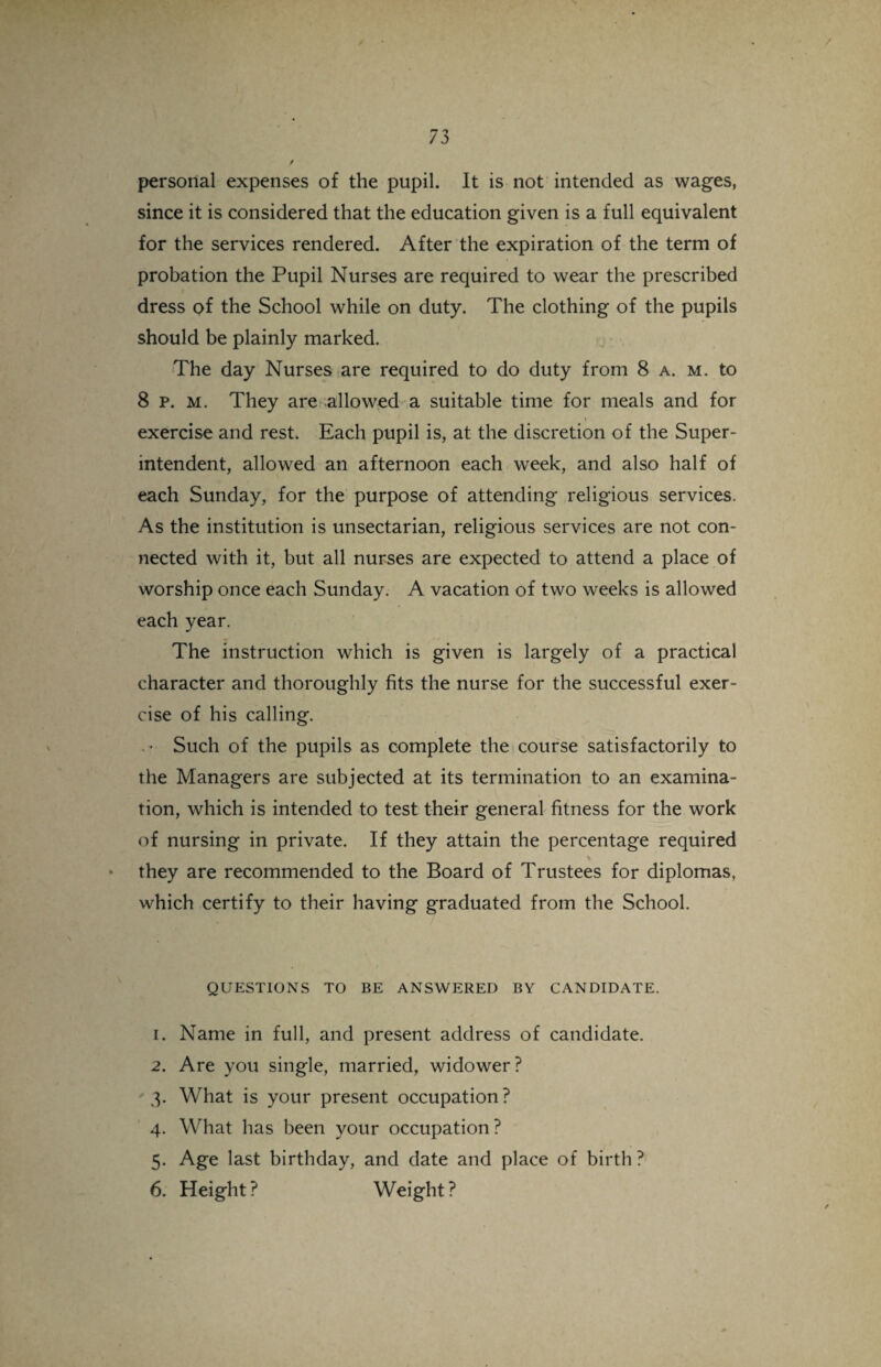 / 73 / personal expenses of the pupil. It is not intended as wages, since it is considered that the education given is a full equivalent for the services rendered. After the expiration of the term of probation the Pupil Nurses are required to wear the prescribed dress of the School while on duty. The clothing of the pupils should be plainly marked. The day Nurses are required to do duty from 8 a. m. to 8 p. m. They are allowed a suitable time for meals and for exercise and rest. Each pupil is, at the discretion of the Super¬ intendent, allowed an afternoon each week, and also half of each Sunday, for the purpose of attending religious services. As the institution is unsectarian, religious services are not con¬ nected with it, but all nurses are expected to attend a place of worship once each Sunday. A vacation of two weeks is allowed each year. The instruction which is given is largely of a practical character and thoroughly fits the nurse for the successful exer¬ cise of his calling. . Such of the pupils as complete the course satisfactorily to the Managers are subjected at its termination to an examina¬ tion, which is intended to test their general fitness for the work of nursing in private. If they attain the percentage required they are recommended to the Board of Trustees for diplomas, which certify to their having graduated from the School. QUESTIONS TO BE ANSWERED BY CANDIDATE. 1. Name in full, and present address of candidate. 2. Are you single, married, widower? 3. What is your present occupation? 4. What has been your occupation? 5. Age last birthday, and date and place of birth ? 6. Height ? Weight ? r