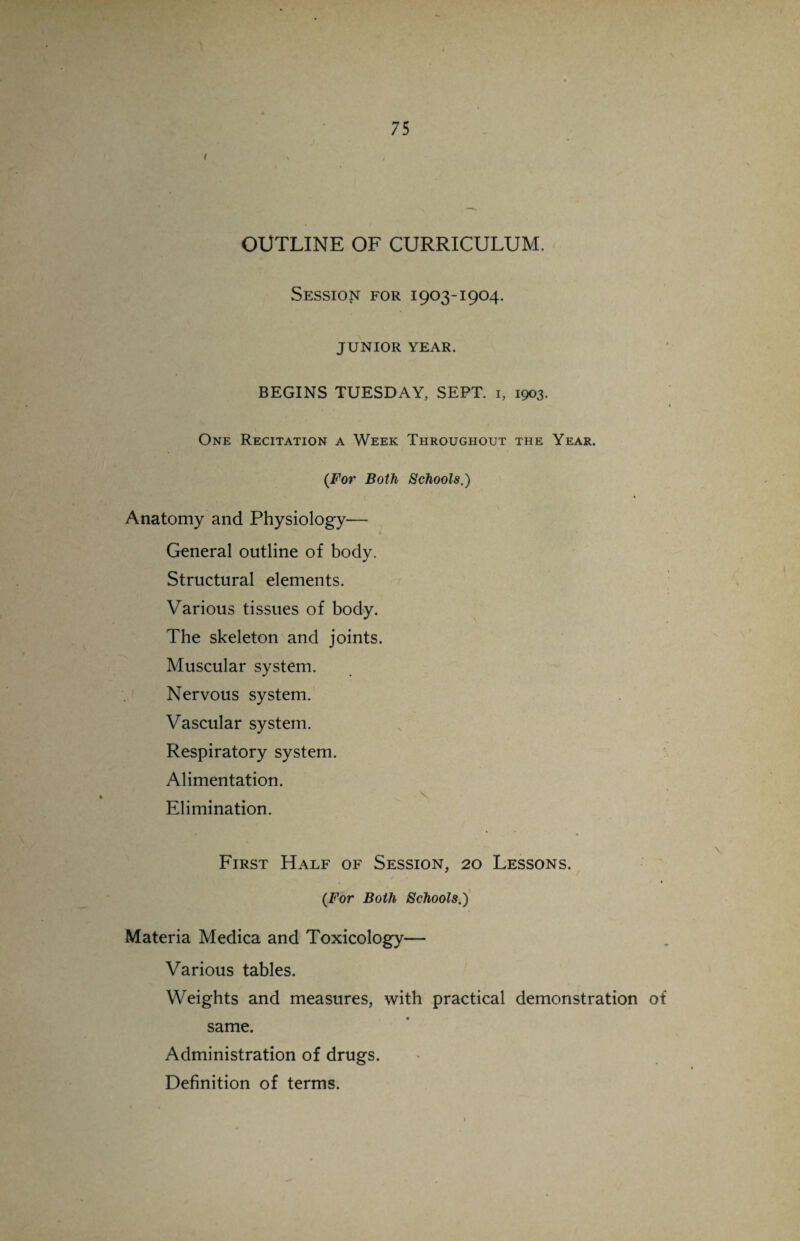 r OUTLINE OF CURRICULUM. Session for 1903-1904. JUNIOR YEAR. BEGINS TUESDAY, SEPT. 1, 1903. One Recitation a Week Throughout the Year. (For Both Schools.) Anatomy and Physiology— General outline of body. Structural elements. Various tissues of body. The skeleton and joints. Muscular system. Nervous system. Vascular system. Respiratory system. Alimentation. Elimination. First Half of Session, 20 Lessons. < (For Both Schools.) Materia Medica and Toxicology— Various tables. Weights and measures, with practical demonstration of same. Administration of drugs. Definition of terms.