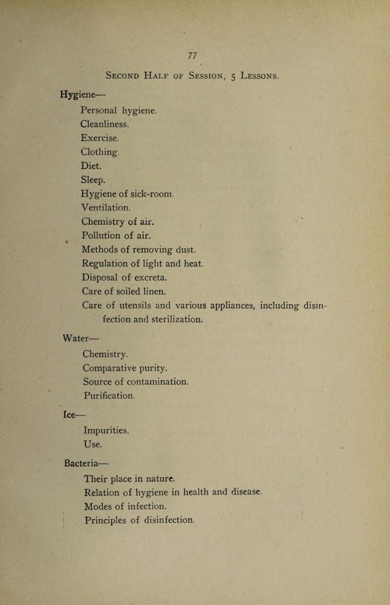 Second Half of Session, 5 Lessons. Hygiene— Personal hygiene. Cleanliness. Exercise. Clothing. Diet. Sleep. Hygiene of sick-room. Ventilation. Chemistry of air. Pollution of air. « < Methods of removing dust. Regulation of light and heat. Disposal of excreta. Care of soiled linen. Care of utensils and various appliances, including dism fection and sterilization. Water— Chemistry. Comparative purity. Source of contamination. Purification. Ice— Impurities. Use. Bacteria— Their place in nature. Relation of hygiene in health and disease. Modes of infection. 1 Principles of disinfection.