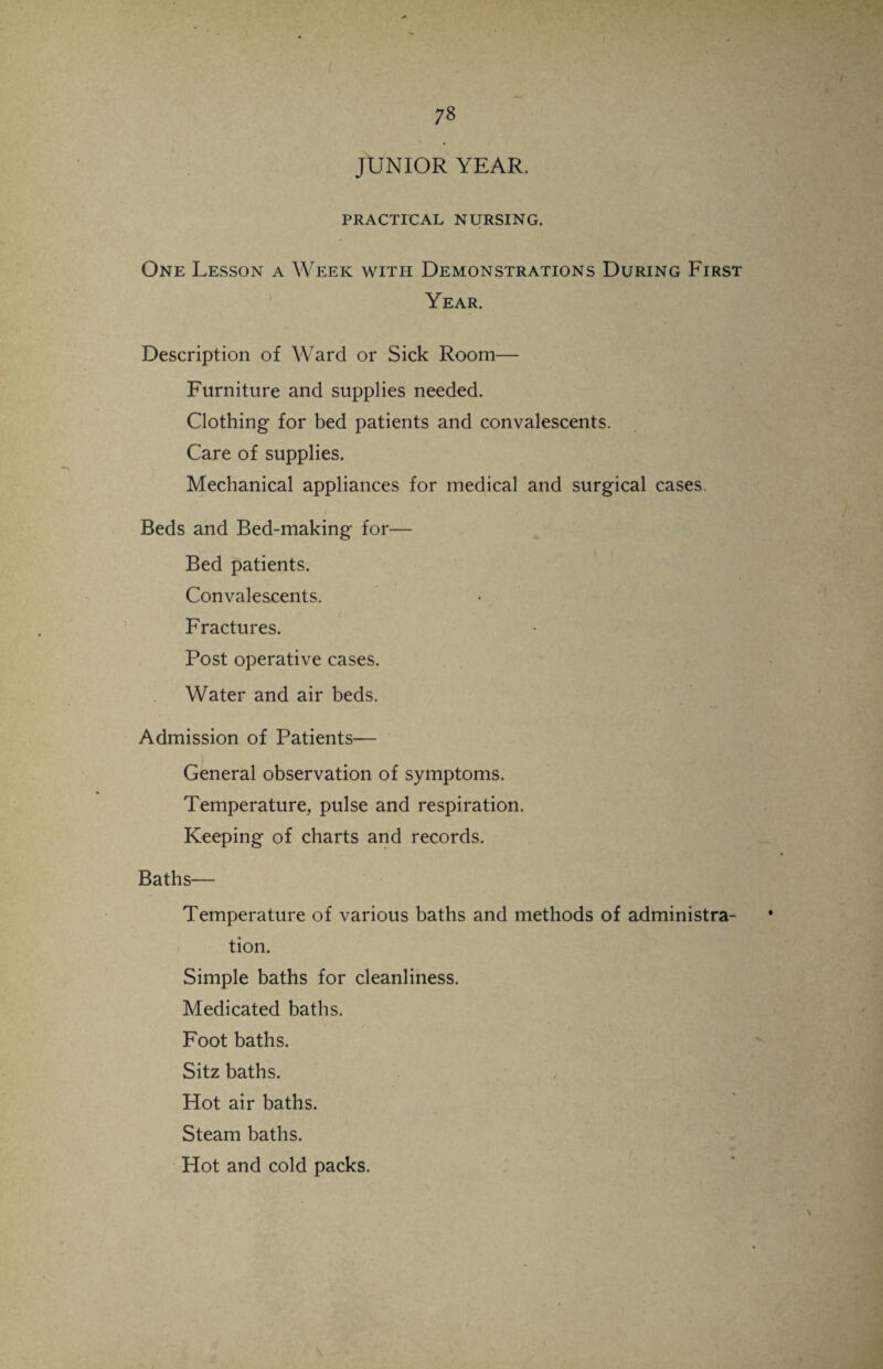 JUNIOR YEAR. PRACTICAL NURSING. One Lesson a Week with Demonstrations During First Year. Description of Ward or Sick Room— Furniture and supplies needed. Clothing for bed patients and convalescents. Care of supplies. Mechanical appliances for medical and surgical cases. Beds and Bed-making for— Bed patients. Convalescents. Fractures. Post operative cases. Water and air beds. Admission of Patients— General observation of symptoms. Temperature, pulse and respiration. Keeping of charts and records. Baths— Temperature of various baths and methods of administra¬ tion. Simple baths for cleanliness. Medicated baths. Foot baths. Sitz baths. Hot air baths. Steam baths. Hot and cold packs.