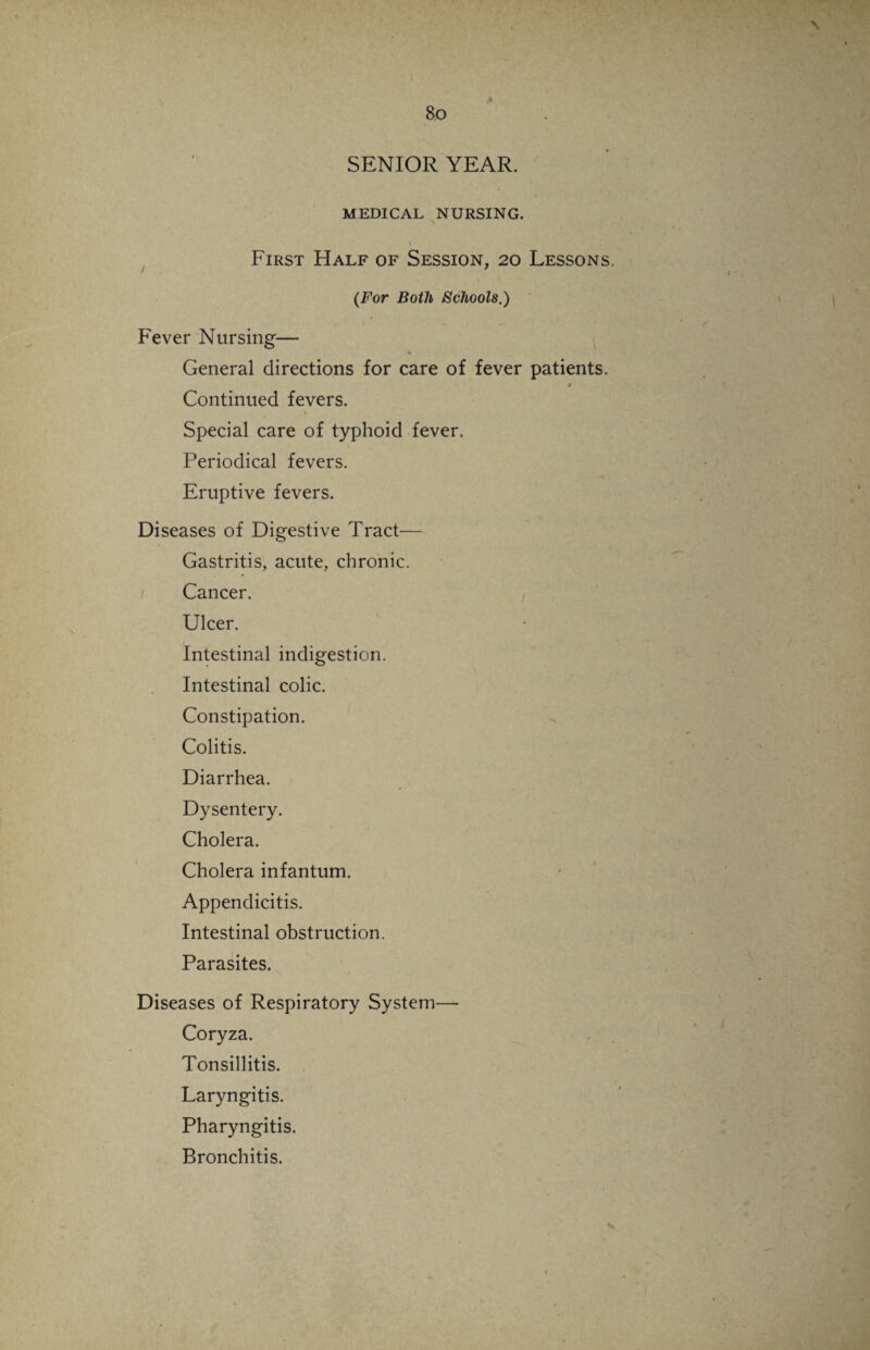I 80 SENIOR YEAR. MEDICAL NURSING. I First Half of Session, 20 Lessons {For Both Schools.) Fever Nursing— % General directions for care of fever patients. $ Continued fevers. Special care of typhoid fever. Periodical fevers. Eruptive fevers. Diseases of Digestive Tract— Gastritis, acute, chronic. Cancer. Ulcer. Intestinal indigestion. Intestinal colic. Constipation. Colitis. Diarrhea. Dysentery. Cholera. Cholera infantum. Appendicitis. Intestinal obstruction. Parasites. Diseases of Respiratory System— Coryza. Tonsillitis. Laryngitis. Pharyngitis. Bronchitis.