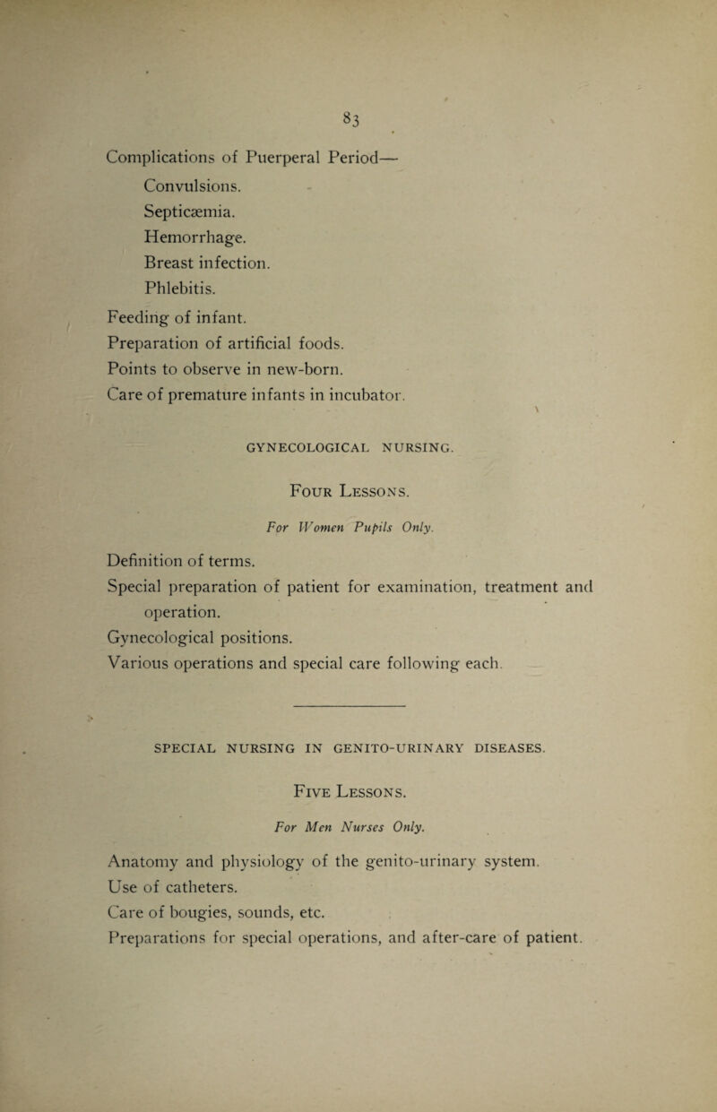 Complications of Puerperal Period— Convulsions. Septicaemia. Hemorrhage. Breast infection. Phlebitis. Feeding of infant. Preparation of artificial foods. Points to observe in new-born. Care of premature infants in incubator. \ GYNECOLOGICAL NURSING. Four Lessons. For Women Pupils Only. Definition of terms. Special preparation of patient for examination, treatment and operation. Gynecological positions. Various operations and special care following each. SPECIAL NURSING IN GENITO-URINARY DISEASES. Five Lessons. For Men Nurses Only. Anatomy and physiology of the genito-urinary system. Use of catheters. Care of bougies, sounds, etc. Preparations for special operations, and after-care of patient.