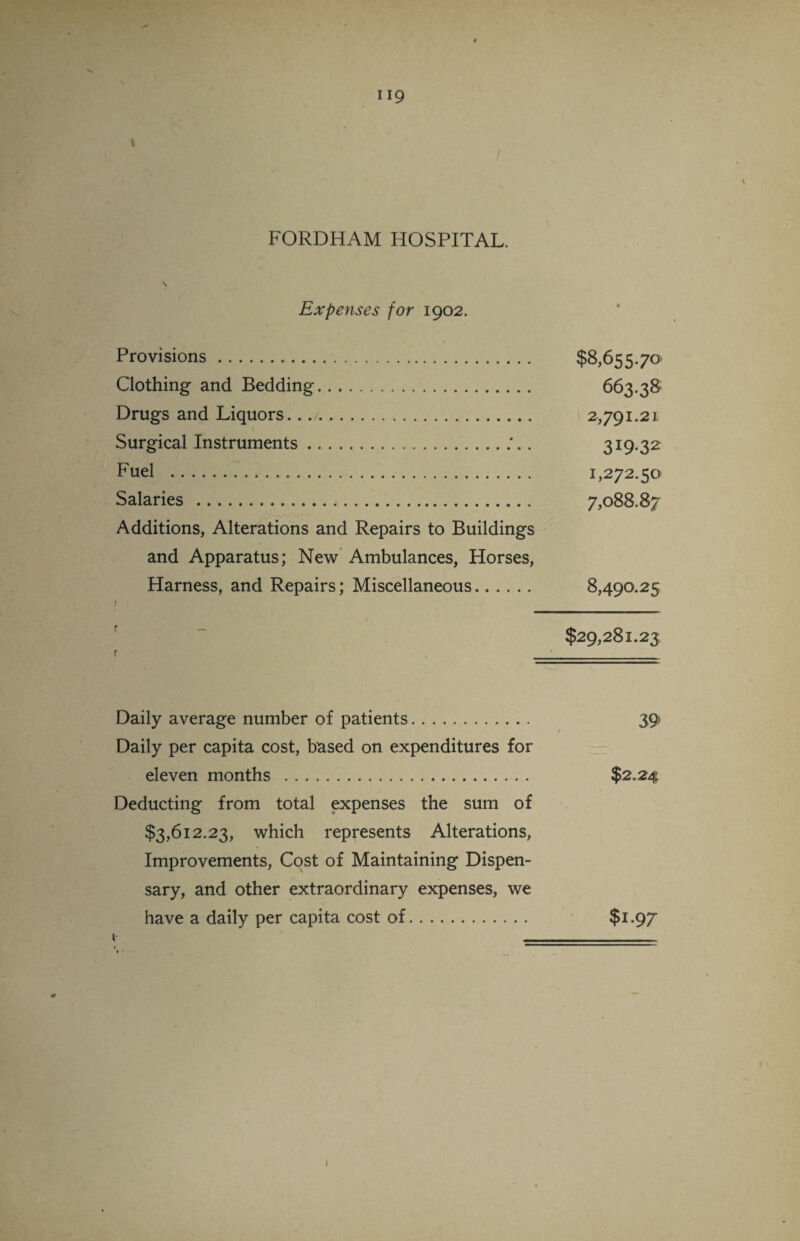 FORDHAM HOSPITAL. \ Expenses for 1902. Provisions. $8,655.70 Clothing and Bedding. 663.38 Drugs and Liquors. 2,791.21 Surgical Instruments.. 319*32 Fuel . 1,272.50 Salaries . 7,088.87 Additions, Alterations and Repairs to Buildings and Apparatus; New Ambulances, Horses, Harness, and Repairs; Miscellaneous. 8,490.25 1 $29,281.23 r • Daily average number of patients.. 39 Daily per capita cost, based on expenditures for eleven months . $2*24 Deducting from total expenses the sum of $3,612.23, which represents Alterations, Improvements, Cost of Maintaining Dispen¬ sary, and other extraordinary expenses, we have a daily per capita cost of. $1.97 i- __