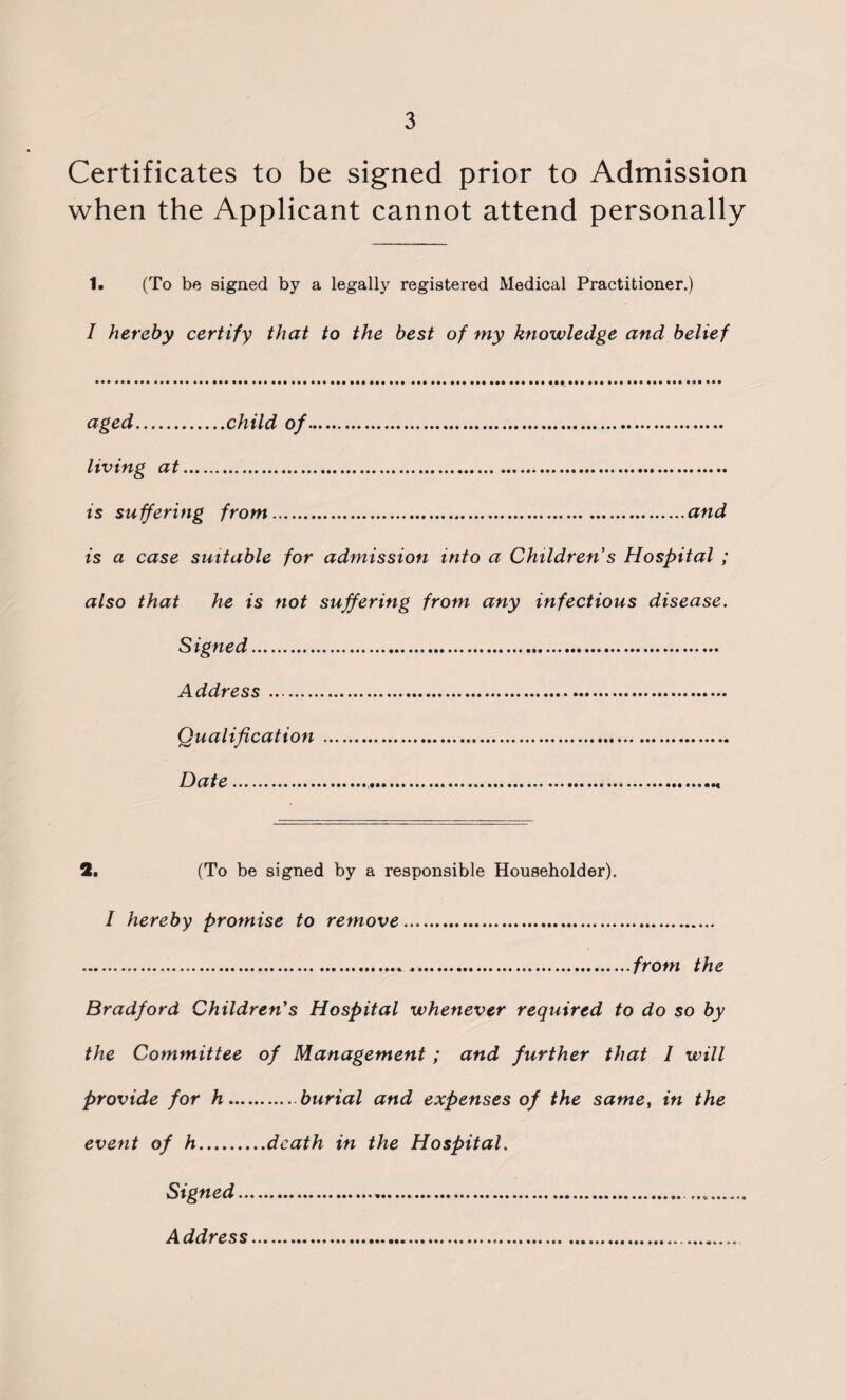 Certificates to be signed prior to Admission when the Applicant cannot attend personally 1. (To be signed by a legally registered Medical Practitioner.) I hereby certify that to the best of my knowledge and belief aged.child of. living at. is suffering from.and is a case suitable for admission into a Children's Hospital ; also that he is not suffering from any infectious disease. Signed..... Address . Qualification . Date... 2, (To be signed by a responsible Householder). I hereby promise to remove. .,.from the Bradford Children's Hospital whenever required to do so by the Committee of Management; and further that 1 will provide for h.burial and expenses of the same, in the event of h.death in the Hospital. Signed.. Address