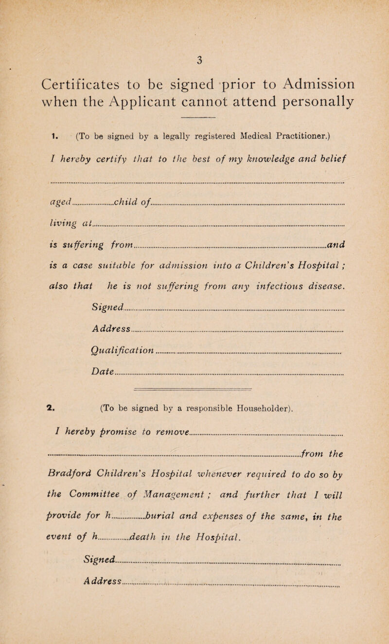 Certificates to be signed prior to Admission when the Applicant cannot attend personally 1. (To be signed by a legally registered Medical Practitioner.) I hereby certify that to the best of my knowledge and belief aged.child of.. living at.... is suffering from.and is a case suitable for admission into a Children s Hospital; also that he is not suffering from any infectious disease. Signed... Address. Qualification. Date. 2. (To be signed by a responsible Householder). I hereby promise to remove... .from the Bradford Children's Hospital whenever required to do so by the Committee of Management ; and further that 1 will provide for h.burial and expenses of the same, in the event of h.death in the Hospital. Signed.... Address