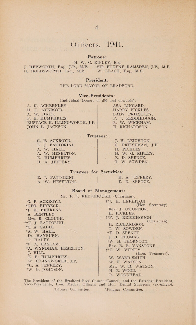 Officers, 1941. Patrons: H. W. G. RIPLEY, Esq. J. HEPWORTH, Esq., J.P., M.P. SIR EUGENE RAMSDEN, J.P., M.P. H. IIOLDSWORTH, Esq., M.P. W. LEACH, Esq., M.P. President: THE LORD MAYOR OF BRADFORD. Vice-Presidents: (Individual Donors of £50 and upwards). A. K. ACKERNLEY. H. E. AYKROYD. A. W. HALL. F. H. HUMPHRIES. EUSTACE H. ILLINGWORTH, J.P. JOHN L. JACKSON. ASA LINGARD. HARRY PICKLES. LADY PRIESTLEY. F. J. REDDIHOUGH. R. W. WICKHAM. H. RICHARDSON. G. P. ACKROYD. E. J. FATTORINI. A. W. HALL. A. W. HESELTON E. HUMPHRIES. II. A. JEFFERY. Trustees: J. H. LEIGHTON. G. PRIESTMAN, J.P. H. PICKLES. H. W. G. RIPLEY. E. D. SPENCE. T. W. SOWDEN. Trustees for Securities: E. J. FATTORINI. ] H. A. JEFFERY. A. W. HESELTON. E. D. SPENCE. Board of Management: Mr. F. J. REDDIHOUGH (Chairman). t*J. H. LEIGHTON (Hon. Secretary). Rev. J. O’CONNOR. H. PICKLES. t*F. J. REDDIHOUGH (Chairman). G. P. ACKROYD. *GEO. BIRBECK. *J. H. BEHRENS. A. BENTLEY. Mrs. R. CLOUGH. *fE. J. FATTORINI. *C. A. GADIE. *A. W. HALL. Dr. HAYBURN. T. HALEY. *F. A. HASLAM. *A. WYNDHAM HESELTON. J. HILL. E. B. HUMPHRIES. W. ILLINGWORTH, J.P. t*H. A. JEFFERY. *W. G. JOHNSON. H. RICHARDSON. T. W. SOWDEN. fE. D. SPENCE. J. H. THOMAS. fW. H. THORNTON. Rev. R. B. VANSTONE. f*T. W. VERITY (Hon. Treasurer). W. WARD-SMITH. W. H. WATSON. Mrs. W. H. WATSON. H. E. WOOD. R. WOODHEAD. The President of the Bradford Free Church Council, and the Patrons, President, Vice-Presidents, Hon. Medcal Officers and Hon. Dental Surgeons (ex-officio). JHouse Committee. ^Finance Committee.