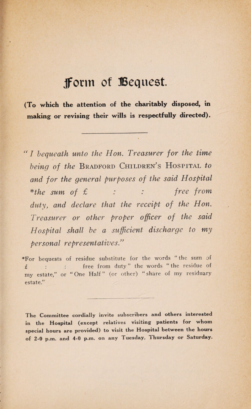 form of Bequest. (To which the attention of the charitably disposed, in making or revising their wills is respectfully directed).  I bequeath unto the Hon. Treasurer for the time being of the Bradford Children's Hospital to and for the general purposes of the said Hospital *the sum of £ : : free from duty, and declare that the receipt of the Hon. Treasurer or other proper officer of the said Hospital shall be a sufficient discharge to my personal representatives *For bequests of residue substitute for the words ‘ the sum of £ : ; free from duty ” the words “ the residue of my estate,” or “One Half” (or other) “share of my residuary estate.” The Committee cordially invite subscribers and others interested in the Hospital (except relatives visiting patients for whom special hours are provided) to visit the Hospital between the hours of 2-0 p.m. and 4-0 p.m. on any Tuesday, Thursday or Saturday.