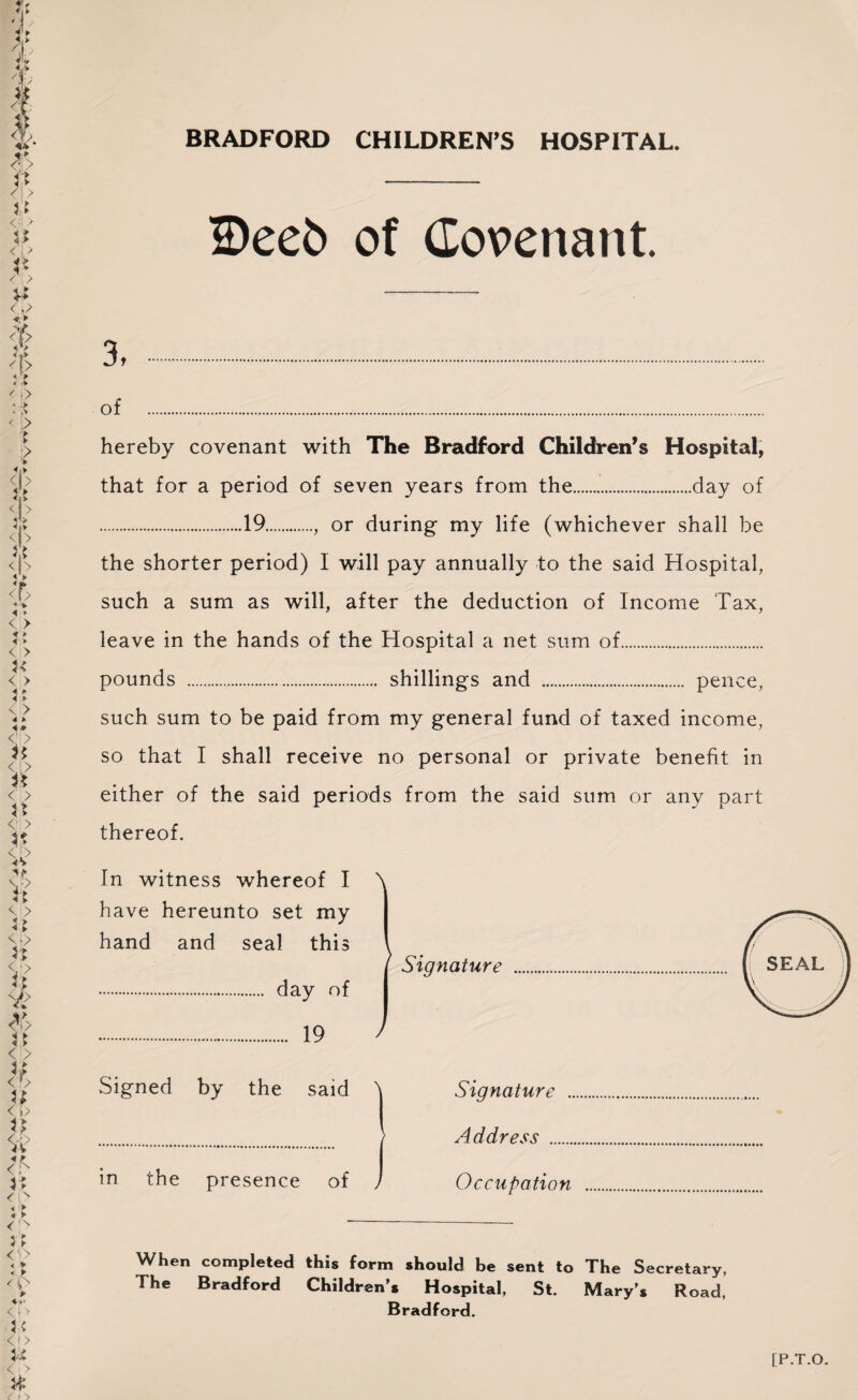 BRADFORD CHILDREN’S HOSPITAL. IDeeb of Covenant 3, . of ... hereby covenant with The Bradford Children’s Hospital, that for a period of seven years from the.day of . .19., or during my life (whichever shall be the shorter period) I will pay annually to the said Hospital, such a sum as will, after the deduction of Income Tax, leave in the hands of the Hospital a net sum of. pounds . shillings and . pence, such sum to be paid from my general fund of taxed income, so that I shall receive no personal or private benefit in either of the said periods from the said sum or any part thereof. In witness whereof I have hereunto set my hand and seal this . day of \ ^ Signature 19 / Signed by the said in the presence of Signature . Address . Occupation When completed this form should be sent to The Secretary, The Bradford Children’s Hospital, St. Mary’, Road, Bradford.