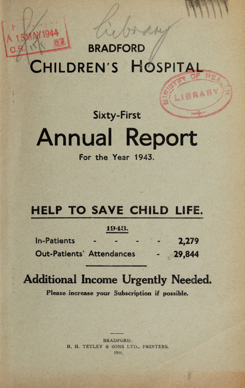 BRADFORD Children’s Hospital i :f ... i % tjjfl V *7*' ■ . Sixty-First Annual Report For the Year 1943. HELP TO SAVE CHILD LiFE. 1943. In-Patients .... 2,279 Out-Patients’ Attendances - 29.844 vv W Additional Income Urgently Needed. Please increase your Subscription if possible. BRADFORD: H. H. TETLEY & SONS LTD., PRINTERS. 1944.