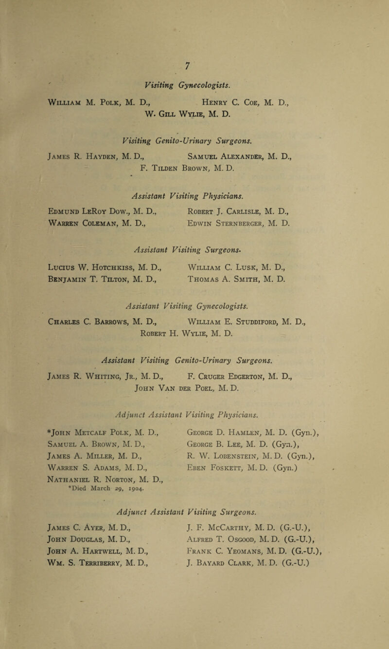 Visiting Gynecologists. William M. Polk, M. D., Henry C. Coe, M. D., W. Gill Wylie, M. D. Visiting Genito-Urinary Surgeons. James R. Hayden, M. D., Samuel Alexander, M. D., F. Tilden Brown, M. D. Assistant Visiting Physicians. Edmund LeRoy Dow., M. D., Robert J. Carlisle, M. D., Warren Coleman, M. D., Edwin Sternberger, M. D. Assistant Visiting Surgeons. Lucius W. Hotchkiss, M. D., William C. Lusk, M. D., Benjamin T. Tilton, M. D., Thomas A. Smith, M. D. Assistant Visiting Gynecologists. Charles C. Barrows, M. D., William E. Studdiford, M. D., Robert H. Wylie, M. D. Assistant Visiting Genito-Ur inary Surgeons. James R. Whiting, Jr., M. D., F. Cruger Edgerton, M. D., John Van der Poel, M. D. Adjunct Assistant *John Metcalf Polk, M. D., Samuel A. Brown, M. D., James A. Miller, M. D., Warren S. Adams, M. D., Nathaniel R. Norton, M. D., *Died March 29, 1904. Visiting Physicians. George D. Hamlen, M. D. (Gyn.), George B. Lee, M. D. (Gyn.), R. W. Lobenstein, M. D. (Gyn.), Eben Foskett, M. D. (Gyn.) Adjunct Assistant Visiting Surgeons. James C. Ayer, M. D., John Douglas, M. D., John A. Hartwell, M. D., Wm. S. Terriberry, M. D., J. F. McCarthy, M. D. (G.-U.), Alfred T. Osgood, M. D. (G.-U.), Frank C. Yeomans, M. D. (G.-U.), J. Bayard Clark, M. D. (G.-U.)