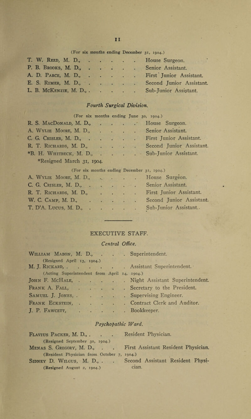 (For six months ending December 31, 1904.) T. W. Reed, M. D.,.House Surgeon. P. B. Brooks, M. D., A. D. Parce, M. D., E. S. Rimer, M. D., L. B. McKenzie, M. D., Senior Assistant. First Junior Assistant. Second Junior Assistant. Sub-Junior Assistant. Fourth Surgical Division. (For six months ending June 30, 1904.) R. S. MacDonald, M. D., . . . . * House Surgeon. A. Wylie Moore, M. D., C. G. Crisler, M. D., R. T. Richards, M. D., *B. H. Whitbecic, M. D., Senior Assistant. First Junior Assistant. Second Junior Assistant. Sub-Junior Assistant. * Resigned March 31, 1904. (For six months ending December 31, 1904.) A. Wylie Moore, M. D., House Surgeon. C. G. Crisler, M. D., R. T. Richards, M. D., W. C. Camp, M. D., T. D’A. Lucus, M. D., Senior Assistant. First Junior Assistant. Second Junior Assistant. Sub-Junior Assistant.. EXECUTIVE STAFF. Central William Mabon, M. D., (Resigned April 13, 1904.) M. J. Rickard,. (Acting Superintendent from April John F. McHale, Frank A. Fall, Samuel J. Jones, . Frank Eckstein, J. P. Fawcett, Office. . Superintendent. . Assistant Superintendent. • 14, 1904.) . Night Assistant Superintendent. . Secretary to the President. . Supervising Engineer. . Contract Clerk and Auditor. . Bookkeeper. Psychopathic Ward. Flavius Packer, M. D., . . . Resident Physician. (Resigned September 30, 1904.) Menas S. Gregory, M. D., . . First Assistant Resident Physician. (Resident Physician from October 7, 1904.) Sidney D. Wilgus, M. D., . . Second Assistant Resident Physi- (Resigned August 2, 1904.) cian.