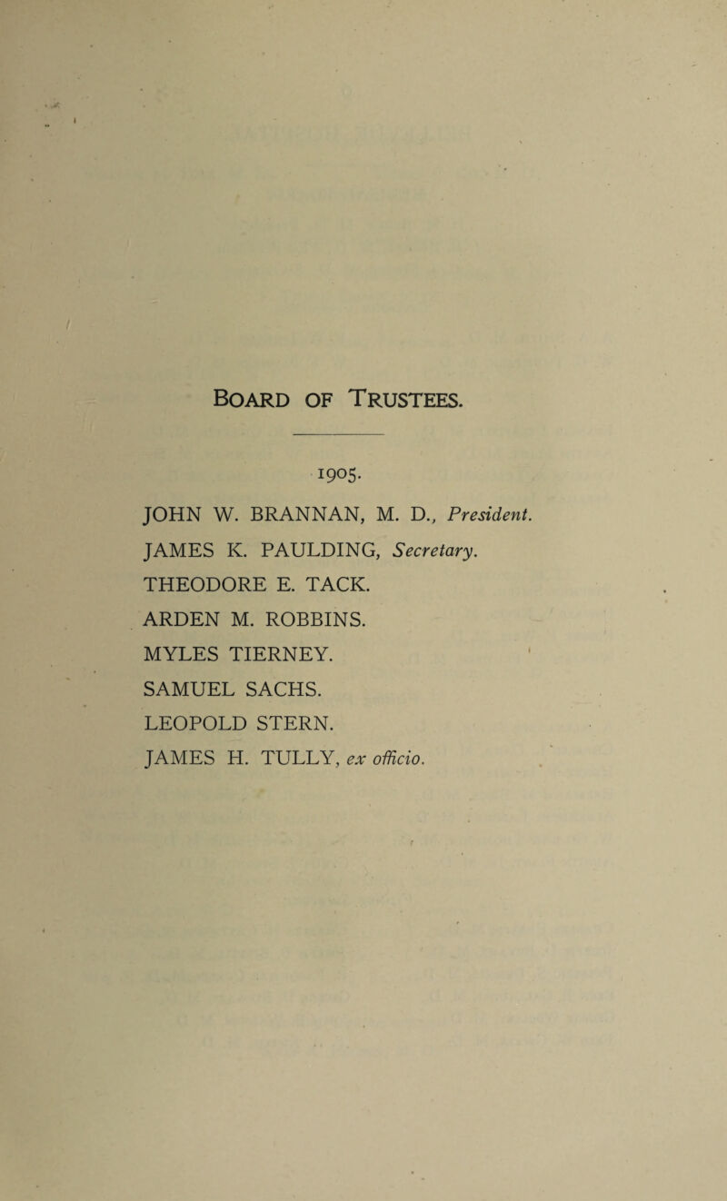 Board of Trustees. 1905. JOHN W. BRANNAN, M. D., President. JAMES K. PAULDING, Secretary. THEODORE E. TACK. ARDEN M. ROBBINS. MYLES TIERNEY. SAMUEL SACHS. LEOPOLD STERN. JAMES H. TULLY, ex officio.