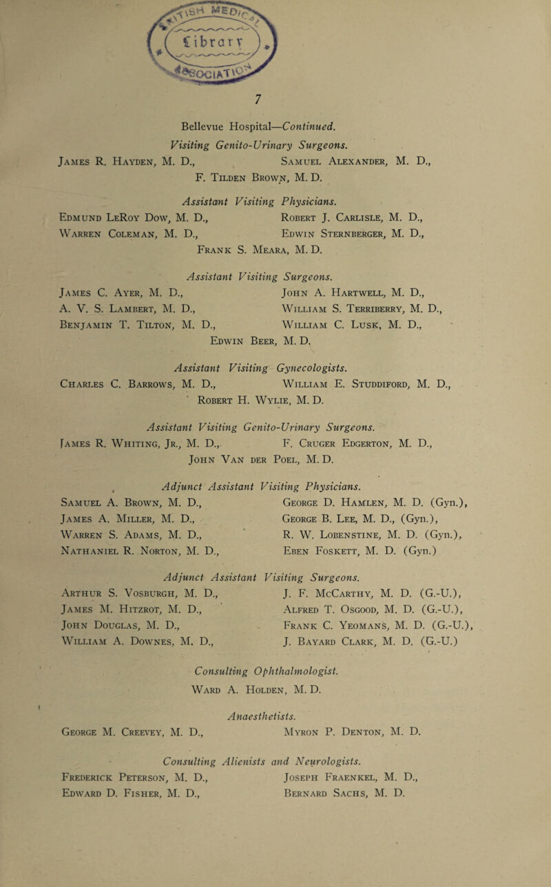 Bellevue Hospital—Continued. Visiting Genito-Urinary Surgeons. James R. Hayden, M. D., Samuel Alexander, M. D., F. Tilden Brown, M. D. Assistant Visiting Physicians. Edmund LeRoy Dow, M. D., Robert J. Carlisle, M. D., Warren Coleman, M. D., Edwin Sternberger, M. D., Frank S. Meara, M. D. Assistant Visiting Surgeons. James C. Ayer, M. D., John A. Hartwell, M. D., A. V. S. Lambert, M. D., William S. Terriberry, M. D., Benjamin T. Tilton, M. D., William C. Lusk, M. D., Edwin Beer, M. D. Assistant Visiting Gynecologists. Charles C. Barrows, M. D., William E. Studdiford, M. D., Robert H. Wylie, M. D. Assistant Visiting Genito-Urinary Surgeons. James R. Whiting, Jr., M. D., F. Cruger Edgerton, M. D., John Van der Poel, M. D. Adjunct Assistant Samuel A. Brown, M. D., James A. Miller, M. D., Warren S. Adams, M. D., Nathaniel R. Norton, M. D., Adjunct Assistant Arthur S. Vosburgh, M. D., James M. Hitzrot, M. D., John Douglas, M. D., William A. Downes, M. D., Visiting Physicians. George D. Hamlen, M. D. (Gyn.), George B. Lee, M. D., (Gyn.), R. W. Lobenstine, M. D. (Gyn.), Eben Foskett, M. D. (Gyn.) Visiting Surgeons. J. F. McCarthy, M. D. (G.-U.), Alfred T. Osgood, M. D. (G.-U.), Frank C. Yeomans, M. D. (G.-U.), J. Bayard Clark, M. D. (G.-U.) Consulting Ophthalmologist. Ward A. Holden, M. D. Anaesthetists. George M. Creevey, M. D., Myron P. Denton, M. D. Consulting Alienists and Neurologists. Frederick Peterson, M. D., Joseph Fraenkel, M. D., Edward D. Fisher, M. D., Bernard Sachs, M. D.