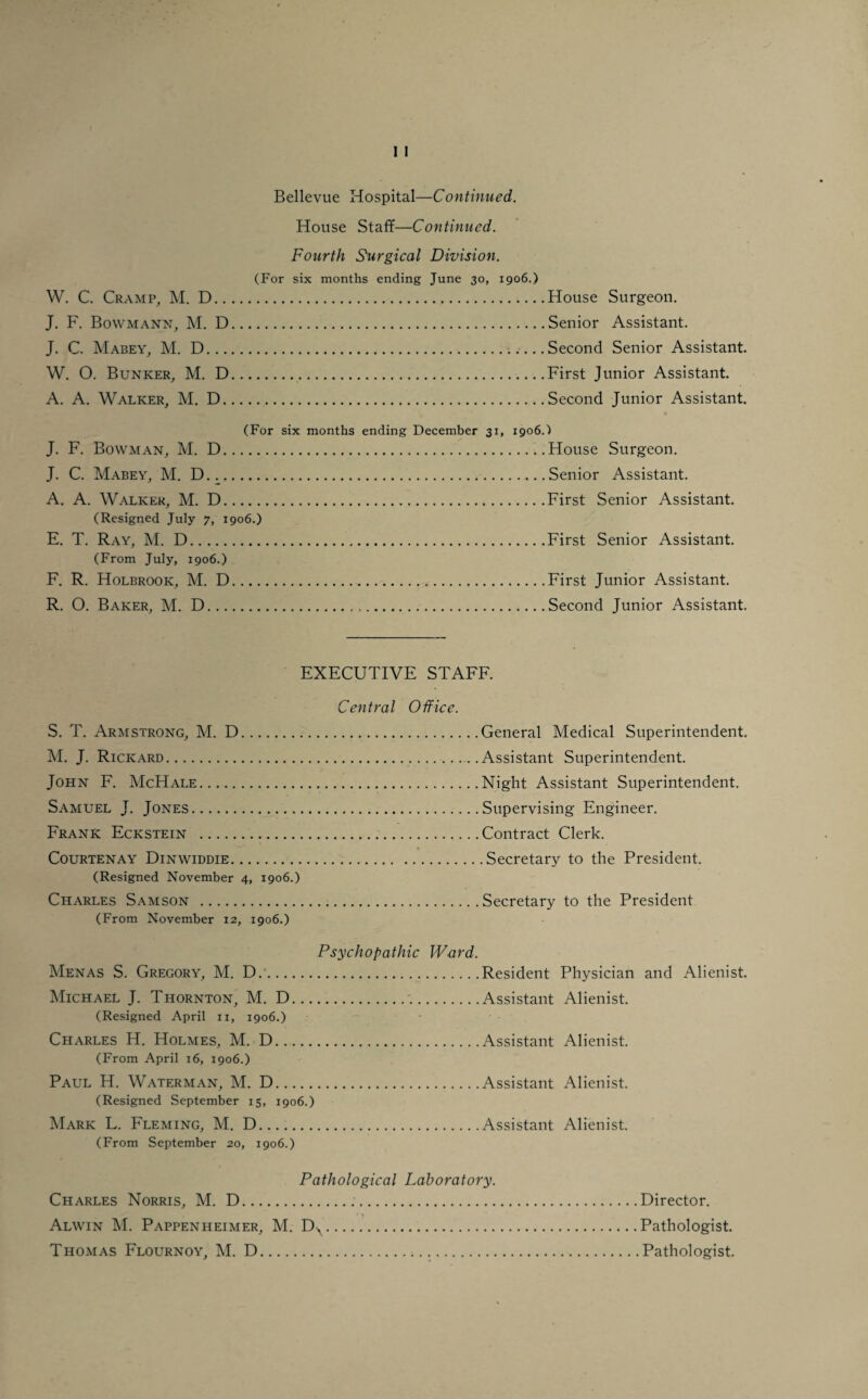 House Staff—Continued. Fourth Surgical Division. (For six months ending June 30, 1906.) W. C. Cramp, M. D. J. F. Bowmann, M. D. J. C. Mabey, M. D.. W. O. Bunker, M. D. A. A. Walker, M. D. House Surgeon. Senior Assistant. Second Senior Assistant. First Junior Assistant. Second Junior Assistant. (For six months ending December 31, 1906.) J. F. Bowman, M. D.House Surgeon. J. C. Mabey, M. D.Senior Assistant. A. A. Walker, M. D.First Senior Assistant. (Resigned July 7, 1906.) E. T. Ray, M. D. (From July, 1906.) F. R. Holbrook, M. D R. O. Baker, M. D... First Senior Assistant. First Junior Assistant. Second Junior Assistant. EXECUTIVE STAFF. Central Office. S. T. Armstrong, M. D.. M. J. Rickard. John F. McHale. Samuel J. Jones. Frank Eckstein . Courtenay Dinwiddie. (Resigned November 4, 1906.) Charles Samson .Secretary to the President (From November 12, 1906.) Psychopathic Ward. Menas S. Gregory, M. D..Resident Physician and Alienist. Michael J. Thornton, M. D...Assistant Alienist. (Resigned April 11, 1906.) Charles H. Holmes, M. D.Assistant Alienist. (From April 16, 1906.) Paul H. Waterman, M. D.Assistant Alienist. (Resigned September 15, 1906.) Mark L. Fleming, M. D.Assistant Alienist. (From September 20, 1906.) Pathological Laboratory. Charles Norris, M. D... Alwin M. Pappenheimer, M. . Thomas Flournoy, M. D... Director. Pathologist. Pathologist. General Medical Superintendent. Assistant Superintendent. Night Assistant Superintendent. Supervising Engineer. Contract Clerk. .Secretary to the President.