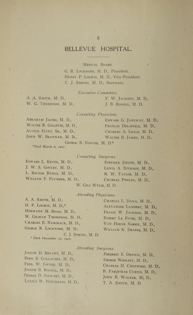 \ BELLEVUE HOSPITAL. Medical Board. G. R. Lockwood, M. D., President. Henry P. Loomis, M. D., Vice-President. C. J. Strong, M. D., Secretary. Executive Committee. A. (A. Smith, M. D., F. W. Jackson, M. D., ' W. G. Thompson, M. D., J. B. Bissell, M. D. Consulting Physician's. Abraham Jacobi, M. D., Edward G. Janeway, M. D., Walter R. Gillette, M. D., Francis Delafield, M. D., Austin Flint, Sr., M. D., Charles A. Leale, M. D., John W. Brannan, M. D., Walter B. James, M. D., George B. Fowler, M. D.* *Died March 6, 1907. C o nsulti ng S u rgeens. Edward L. Keyes, M. D., J. W. S. Gouley, M. D., L. Bolton Bangs, M. D., William F. Fluhrer, M. D., Stephen Smith, M. D., Lewis x\. Stimson, M. D., R. W. Taylor, M. D„ Charles Phelps, M. D., W. Gill Wylie, M. D. Attending A. A. Smith, M. D., H. P. Loomis, M. D.,* Hermann M. Biggs, M. D., W. Gilman Thompson, M. D., Charles E. Nammack, M. D., George R. Lockwood, M. D., C. J. Strong, M. * Died December 22, 1907. Physicians. Charles L. Dana, M. D., Alexander Lambert, M. D., Frank W. Jackson, M. D., Egbert Le Feyre, M. D., Van Horne Norrie, M. D., William K. Draper, M. D., D. Attending Joseph D. Bryant, M. D., Bern B. Gallaudet, M. D., Fred. W. Gwyer, M. D., Joseph B. Bissell, M. D., George D. Stewart, M. D., Lucius W. Hotchkiss, M. D., Surgeons. Frederic S. Dennis, M. D., George Woolsey, M. D., Charles H. Chet wood, M. D B. Farouhar Curtis, M. D., John B. Walker, M. D., T. A. Smith, M. D.