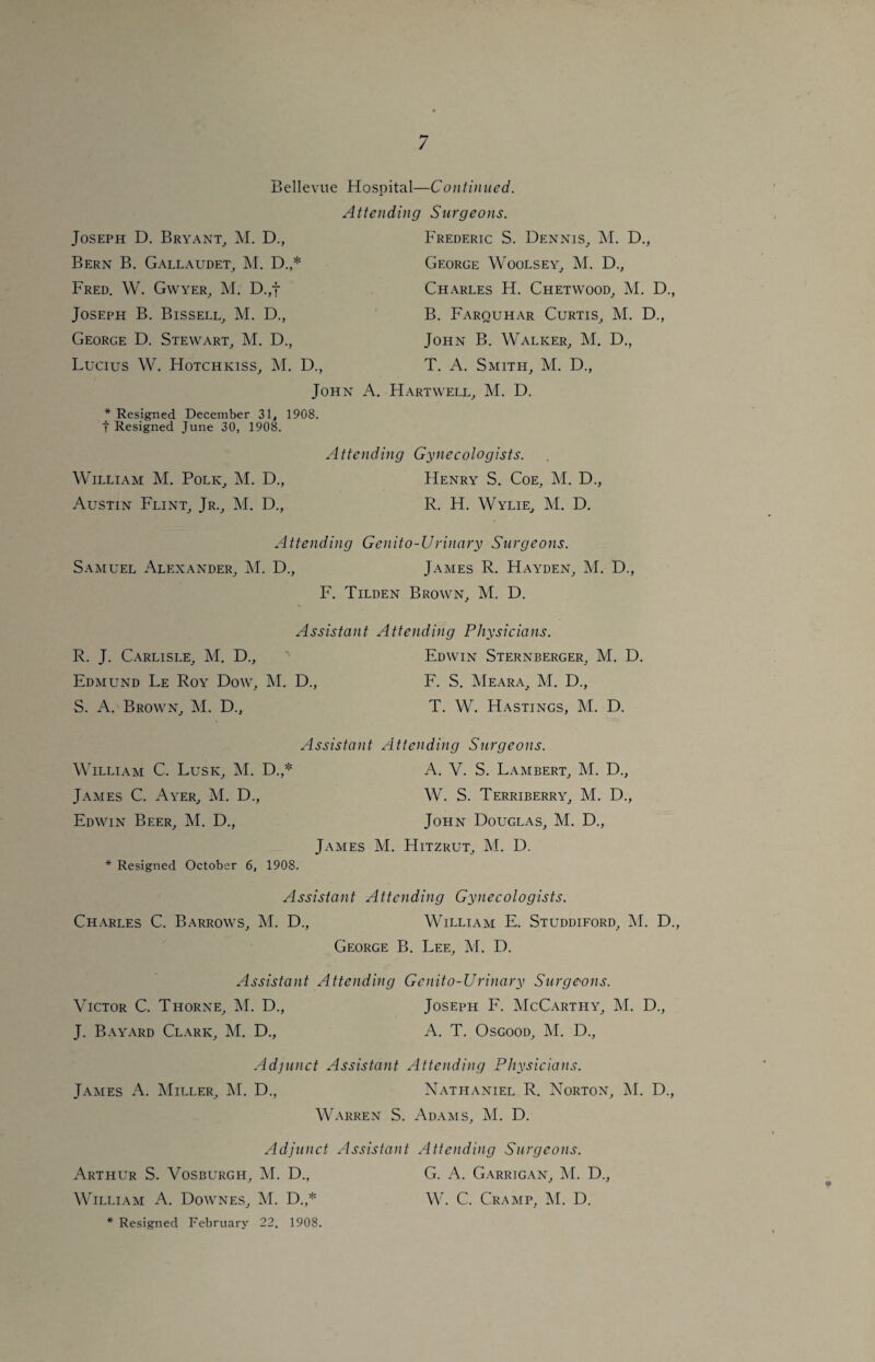 Bellevue Hospital—Continued. Joseph D. Bryant, M. D., Bern B. Gallaudet, M. D.,* Fred. W. Gwyer, M. D.,f Joseph B. Bissell, M. D., George D. Stewart, M. D., Lucius W. Hotchkiss, M. D., Attending Surgeons. Frederic S. Dennis, M. D., George Woolsey, M. D., Charles H. Chetwood, M. D., B. Farquhar Curtis, M. D., John B. Walker, M. D., T. A. Smith, M. D., John A. Hartwell, M. D. * Resigned December 31, 1908. t Resigned June 30, 1908. Attending Gynecologists. William M. Polk, M. D., Henry S. Coe, M. D., Austin Flint, Jr., M. D., R. H. Wylie, M. D. Attending Genito-Urinary Surgeons. Samuel Alexander, M. D., James R. Hayden, M. D., F. Tilden Brown, M. D. Assistant Attending Physicians. R. J. Carlisle, M. D., ' Edwin Sternberger, M. D. Edmund Le Roy Dow, M. D., F. S. Meara, M. D., S. A. Brown, M. D.} T. W. Hastings, M. D. Assistant Attending Surgeons. William C. Lusk, M. D.,* A. V. S. Lambert, M. D., James C. Ayer, M. D., W. S. Terriberry, M. D., Edwin Beer, M. D., John Douglas, M. D., James M. Hitzrut, M. D. * Resigned October 6, 1908. Assistant Attending Gynecologists. Charles C. Barrows, M. D., William E. Studdiford, M. D., George B. Lee, M. D. Assistant Attending Genito-Urinary Surgeons. Victor C. Thorne, M. D., Joseph F. McCarthy, M. D., J. Bayard Clark, M. D., A. T. Osgood, M. D., Adjunct Assistant Attending Physicians. James A. Miller, M. D., Nathaniel R. Norton, M. D., Warren S. Adams, M. D. Adjunct Assistant Attending Surgeons. Arthur S. Vosburgh, M. D., G. A. Garrigan, M. D., William A. Downes, M. D.,* W. C. Cramp, M. D. * Resigned February 22, 1908.