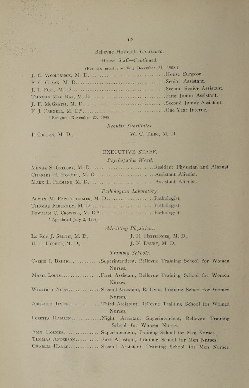 Bellevue Hospital—Continued. House S t a ft'—C on tin tied. (For six months ending December 31, J. C. Wooldridge, M. D. F. C. Clark, M. D. J. I. Fort, M. D. Thomas Mac Rae, M. D. J. F. McGrath, M. D. F. J. Farnell, M. D*. 1908.) House Surgeon. Senior Assistant. Second Senior Assistant. First Junior Assistant. Second Junior Assistant. One Year Interne.- * Resigned November 25, 1908. J. Coburn, M. D., Regular Substitutes. W. C. Thro, M. D. EXECUTIVE STAFF. Psychopathic Ward. Menas S. Gregory, M. D.Resident Physician and Alienist. Charles H. Holmes, M. D.Assistant Alienist. Mark L. Fleming, M. D.Assistant Alienist. Pathological La bora t ory. Alwin M. Pappenheimer, M. D...Pathologist. Thomas Flournoy, M. D.Pathologist. Bowman C. Crowell, M. D.*.Pathologist. * Appointed July 2, 1908. Ad in itting Physicians. Le Roy J. Smith, M. D., J. H. Heiti.inger, M. D., H. L. Hooker, M. D„ J. N. Drury, M. D. Training Schools. Carrie J. Brink.Superintendent, Bellevue Training School for Women Nurses. Marie Louis.First Assistant, Bellevue Training School for Women Nurses. Winifred Noon.Second Assistant, Bellevue Training School for Women Nurses. Adelaide Irving.Third Assistant, Bellevue Training School for Women Nurses. Loretta Hamlin.Night Assistant Superintendent, Bellevue Training School for Women Nurses. Amy Holmes.Superintendent, Training School for Men Nurses. Thomas Anderson.First Assistant, Training School for Men Nurses. Charles Hayes.Second Assistant, Training School for Men Nurses.