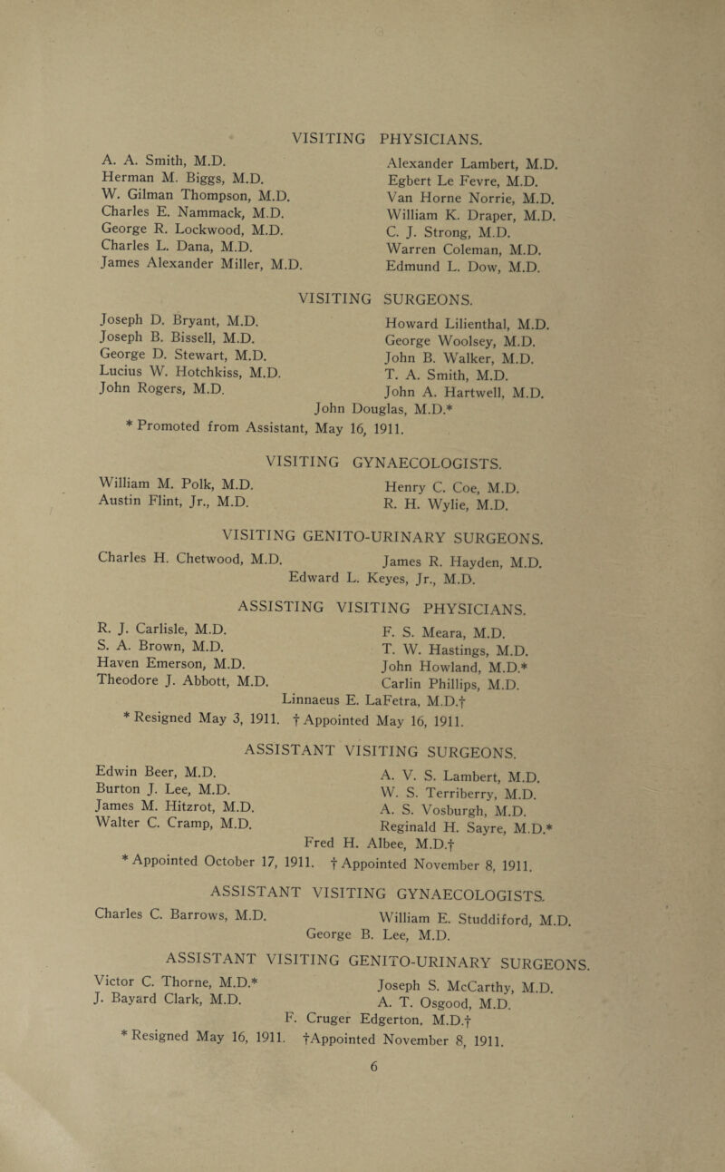 VISITING PHYSICIANS. A. A. Smith, M.D. Herman M. Biggs, M.D. W. Gilman Thompson, M.D. Charles E. Nammack, M.D. George R. Lockwood, M.D. Charles L. Dana, M.D. James Alexander Miller, M.D. Alexander Lambert, M.D. Egbert Le Fevre, M.D. Van Horne Norrie, M.D. William K. Draper, M.D. C. J. Strong, M.D. Warren Coleman, M.D. Edmund L. Dow, M.D. VISITING SURGEONS. Joseph D. Bryant, M.D. Joseph B. Bissell, M.D. George D. Stewart, M.D. Lucius W. Hotchkiss, M.D. John Rogers, M.D. * Promoted from Assistant, Howard Lilienthal, M.D. George Woolsey, M.D. John B. Walker, M.D. T. A. Smith, M.D. John A. Hartwell, M.D. John Douglas, M.D.* May 16, 1911. VISITING GYNAECOLOGISTS. William M. Polk, M.D. Henry C. Coe, M.D. Austin Flint, Jr., M.D. R. H. Wylie, M.D. VISITING GENITO-URINARY SURGEONS. Charles H. Chetwood, M.D. James R. Hayden, M.D. Edward L. Keyes, Jr., M.D. ASSISTING VISITING PHYSICIANS. R. J. Carlisle, M.D. S. A. Brown, M.D. Haven Emerson, M.D. Theodore J. Abbott, M.D F. S. Meara, M.D. T. W. Hastings, M.D. John Howland, M.D.* Carlin Phillips, M.D. Linnaeus E. LaFetra, M.D.f * Resigned May 3, 1911. f Appointed May 16, 1911. Edwin Beer, M.D. Burton J. Lee, M.D. James M. Hitzrot, M.D Walter C. Cramp, M.D. ASSISTANT VISITING SURGEONS. A. V. S. Lambert, M.D. W. S. Terriberry, M.D. A. S. Vosburgh, M.D. Reginald H. Sayre, M.D.* Fred H. Albee, M.D.f * Appointed October 17, 1911. f Appointed November 8. 1911. ASSISTANT VISITING GYNAECOLOGISTS. Charles C. Barrows, M.D. William E. Studdiford, M.D. George B. Lee, M.D. ASSISTANT VISITING GENITO-URINARY SURGEONS. Victor C. Thorne, M.D * Joseph S. McCarthy, M D J. Bayard Clark, M.D. a. T. Osgood, M.D. F. Cruger Edgerton. M.D.f * Resigned May 16, 1911. fAppointed November 8, 1911.