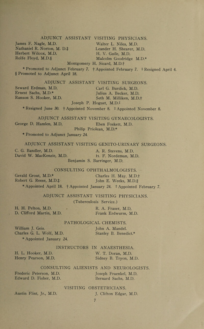 ADJUNCT ASSISTANT James F. Nagle, M.D. Nathaniel R. Norton, M. D.f Herbert Wilcox, M.D. Rolfe Floyd, M.D.§ VISITING PHYSICIANS. Walter L. Niles, M.D. Leander H. Shearer, M.D. H. V. Guile, M.D. Malcolm Goodridge M.D.* Montgomery H. Sicard, M.D.f * Promoted to Adjunct February 7. f Appointed February 7. t Resigned April 4. § Promoted to Adjunct April 18. ADJUNCT ASSISTANT VISITING SURGEONS. Seward Erdman, M.D. Carl G. Burdick, M.D. Ernest Sachs, M.D* Julius A. Becker, M.D. Ranson S. Hooker, M.D. Seth M. Milliken, M.D.f Joseph P. Hoguet, M.D.$ * Resigned June 30. f Appointed November 8. t Appointed November 8. ADJUNCT ASSISTANT VISITING GYNAECOLOGISTS. George D. Hamlen, M.D. Eben Foskett, M.D. Philip Priolean, M.D.* * Promoted to Adjunct January 24. ADJUNCT ASSISTANT VISITING GENITO-URINARY SURGEONS. C. G. Bandler, M.D. A. R. Stevens, M.D. David W. MacKenzie, M.D. H. F. Nordeman, M.D. Benjamin S. Barringer, M.D. CONSULTING OPHTHALMOLOGISTS. Gerald Grout, M.D.* Charles H. May. M.D.f Robert G. Reese, M.D.f John E. Weeks, M.D.f * Appointed April 18. f Appointed January 24. t Appointed February 7. ADJUNCT ASSISTANT VISITING PHYSICIANS. (Tuberculosis Service.) H. H. Pelton, M.D. . R. A. Fraser, M.D. D. Clifford Martin, M.D. Frank Erdwurm, M.D. PATHOLOGICAL CHEMISTS. William J. Geis. John A. Mandel. Charles G. L. Wolf, M.D. Stanley B. Benedict.* * Appointed January 24. INSTRUCTORS IN ANAESTHESIA. H. L. Hooker, M.D. W. T. Doran, M.D. Henry Pearson, M.D. Sidney B. Tryon, M.D. CONSULTING ALIENISTS AND NEUROLOGISTS. Frederic Peterson, M.D. Joseph Fraenkel, M.D. Edward D. Fisher, M.D. Bernard Sachs, M.D. VISITING OBSTETRICIANS. J. Clifton Edgar, M.D. Austin Flint, Jr., M.D.