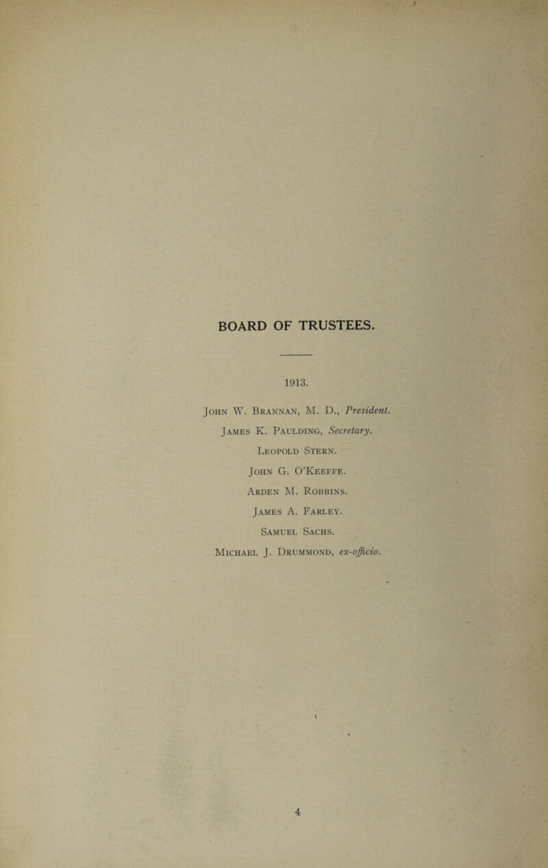 BOARD OF TRUSTEES. 1913. John W. Brannan, M. D., President. James K. Paulding, Secretary. Leopold Stern. John G. O’Keeffe. Arden M. Robbins. James A. Farley. Samuel Sachs. Michael J. Drummond, ex-officio. \