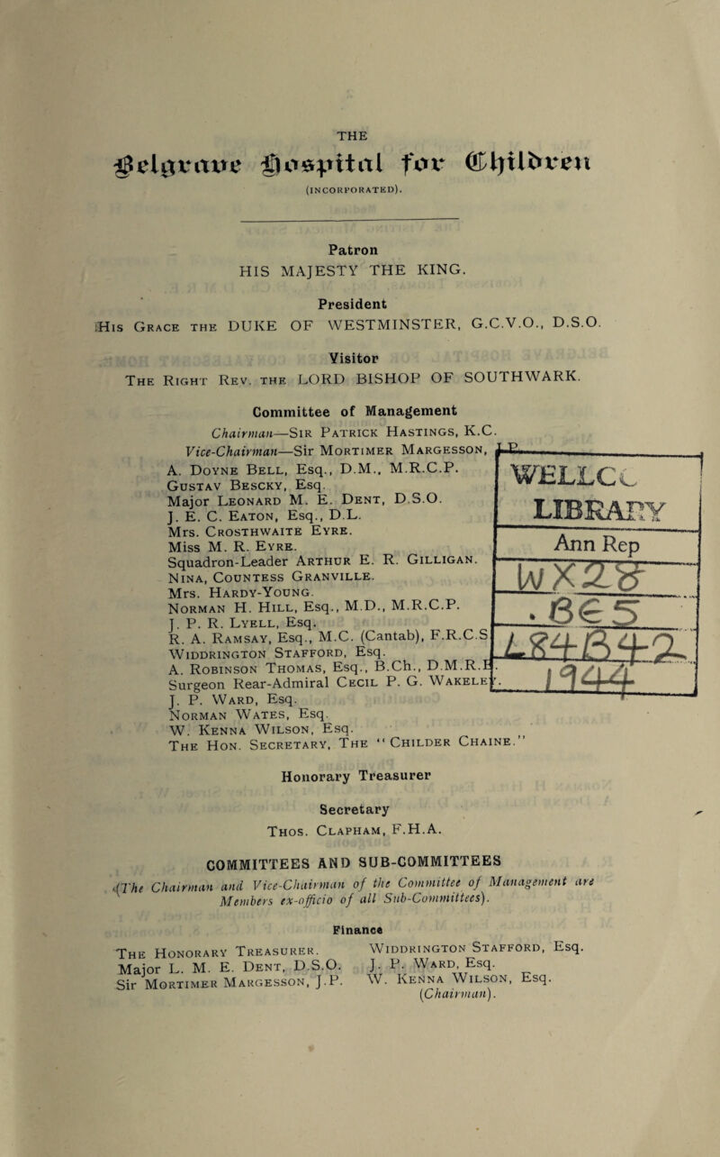 THE $elijvrtve iTlos^ital fox* (Kljtli^xtm (incorporated). Patron HIS MAJESTY THE KING. President iHis Grace the DUKE OF WESTMINSTER, G.C.V.O., D.S.O. Yisitor The Right Rev. the LORD BISHOP OF SOUTHWARK. Committee of Management Chairman—Sir Patrick Hastings, K.C Vice-Chairman—Sir Mortimer Margesson, A. Doyne Bell, Esq., D.M., M.R.C.P. Gustav Bescky, Esq. Major Leonard M. E. Dent, D.S.O. J. E. C. Eaton, Esq., D.L. Mrs. Crosthwaite Eyre. Miss M. R. Eyre. Squadron-Leader Arthur E. R. Gilligan. Nina, Countess Granville. Mrs. Hardy-Young. Norman H. Hill, Esq., M.D., M.R.C.P. J. P. R. Lyell, Esq. R. A. Ramsay, Esq., M.C. (Cantab), F.R.C.S Widdrington Stafford, Esq. A. Robinson Thomas, Esq., B.Ch., D.M.R.E Surgeon Rear-Admiral Cecil P. G. Wakele ' J. P. Ward, Esq. Norman Wates, Esq. W. Kenna Wilson, Esq. The Hon. Secretary, The “ Childer Chaine WELLC C LIBRARY Ann Rep 6€5 J 2 u (i LL -4 Honorary Treasurer Secretary Thos. Clapham, F.H.A. COMMITTEES AND SUB-COMMITTEES >.{The Chairman and Vice-Chairman of the Committee of Management are Members ex-officio of all Sub-Committees). Finance The Honorary Treasurer. Major L. M. E. Dent, D.S.O. Sir Mortimer Margesson, J.P. Widdrington Stafford, Esq. J. P. Ward, Esq. W. Kenna Wilson, Esq. (Chairman).